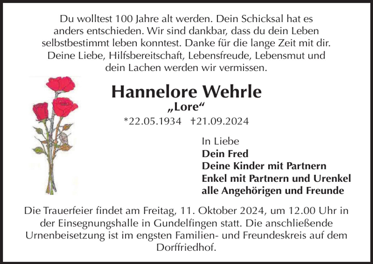 <p>Du wolltest 100 Jahre alt werden. Dein Schicksal hat es<br />anders entschieden. Wir sind dankbar, dass du dein Leben<br />selbstbestimmt leben konntest. Danke für die lange Zeit mit dir.<br />Deine Liebe, Hilfsbereitschaft, Lebensfreude, Lebensmut und<br />dein Lachen werden wir vermissen.</p><p>Hannelore Wehrle<br />„Lore“</p><p>*22.05.1934 †21.09.2024<br />In Liebe<br />Dein Fred<br />Deine Kinder mit Partnern<br />Enkel mit Partnern und Urenkel<br />alle Angehörigen und Freunde<br />Die Trauerfeier findet am Freitag, 11. Oktober 2024, um 12.00 Uhr in<br />der Einsegnungshalle in Gundelfingen statt. Die anschließende<br />Urnenbeisetzung ist im engsten Familien- und Freundeskreis auf dem<br />Dorffriedhof.</p>