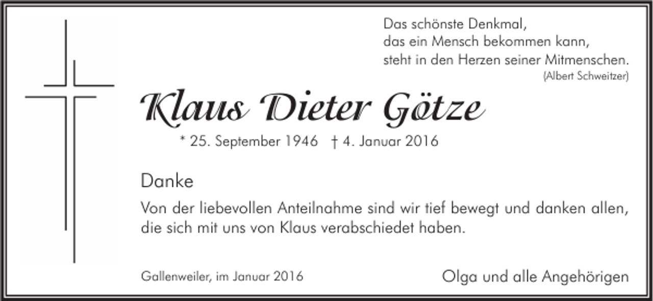 <p>Das schönste Denkmal,<br />das ein Mensch bekommen kann,<br />steht in den Herzen seiner Mitmenschen.<br />(Albert Schweitzer)</p><p>Klaus Dieter Götze<br />* 25. September 1946 † 4. Januar 2016</p><p>Danke<br />Von der liebevollen Anteilnahme sind wir tief bewegt und danken allen,<br />die sich mit uns von Klaus verabschiedet haben.<br />Gallenweiler, im Januar 2016</p><p>Olga und alle Angehörigen</p>