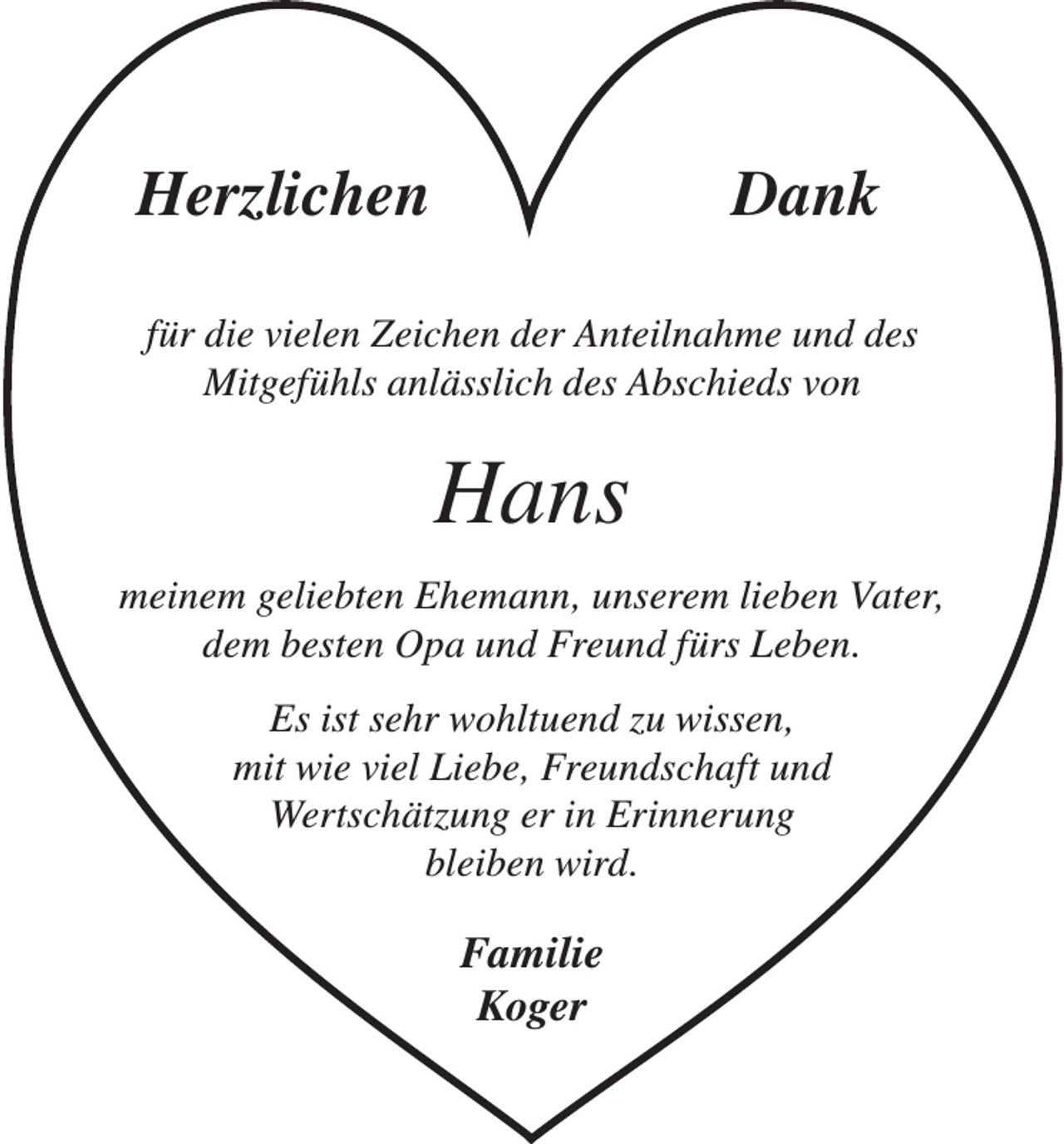 <p>HerzlichenDank<br />für die vielen Zeichen der Anteilnahme und des<br />Mitgefühls anlässlich des Abschieds von</p><p>Hans<br />meinem geliebten Ehemann, unserem lieben Vater,<br />dem besten Opa und Freund fürs Leben.<br />Es ist sehr wohltuend zu wissen,<br />mit wie viel Liebe, Freundschaft und<br />Wertschätzung er in Erinnerung<br />bleiben wird.</p><p>Familie<br />Koger</p>