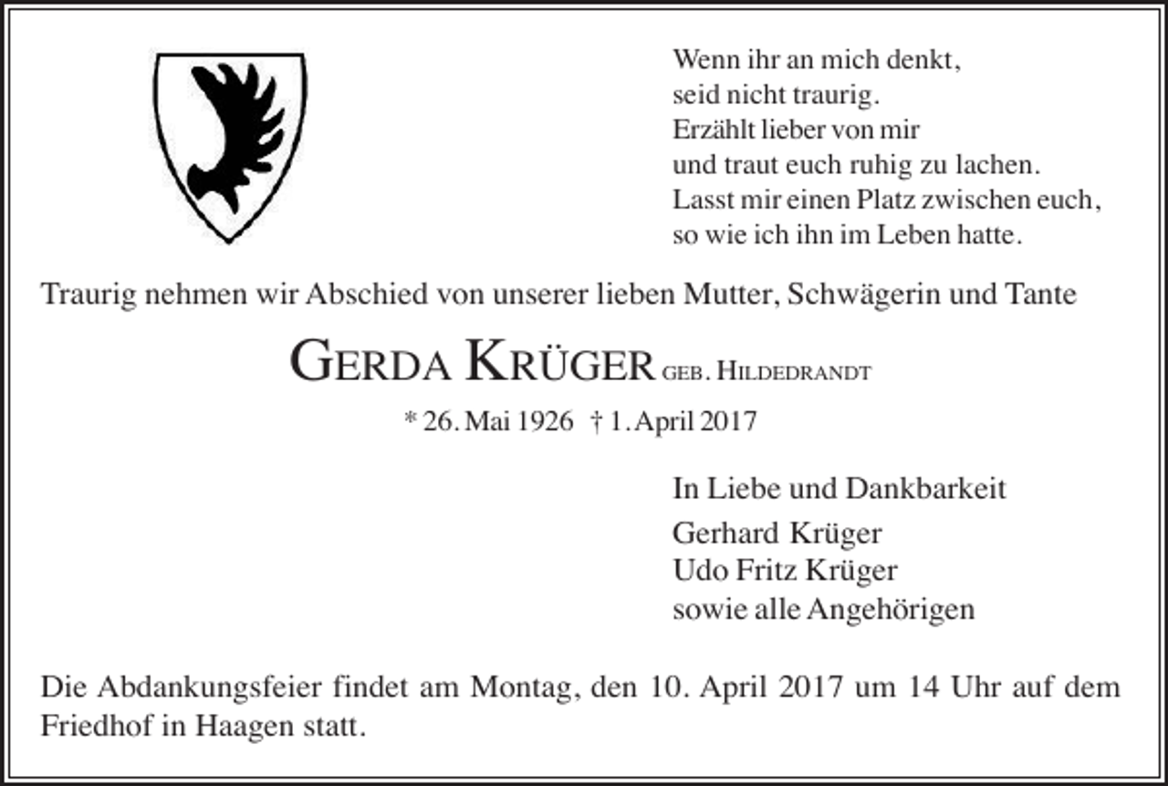 <p>Wenn ihr an mich denkt,<br />seid nicht traurig.<br />Erzählt lieber von mir<br />und traut euch ruhig zu lachen.<br />Lasst mir einen Platz zwischen euch,<br />so wie ich ihn im Leben hatte.</p><p>Traurig nehmen wir Abschied von unserer lieben Mutter, Schwägerin und Tante</p><p>GERDA KRÜGER</p><p>GEB. HILDEDRANDT</p><p>* 26. Mai 1926 † 1. April 2017</p><p>In Liebe und Dankbarkeit<br />Gerhard Krüger<br />Udo Fritz Krüger<br />sowie alle Angehörigen<br />Die Abdankungsfeier findet am Montag, den 10. April 2017 um 14 Uhr auf dem<br />Friedhof in Haagen statt.</p>