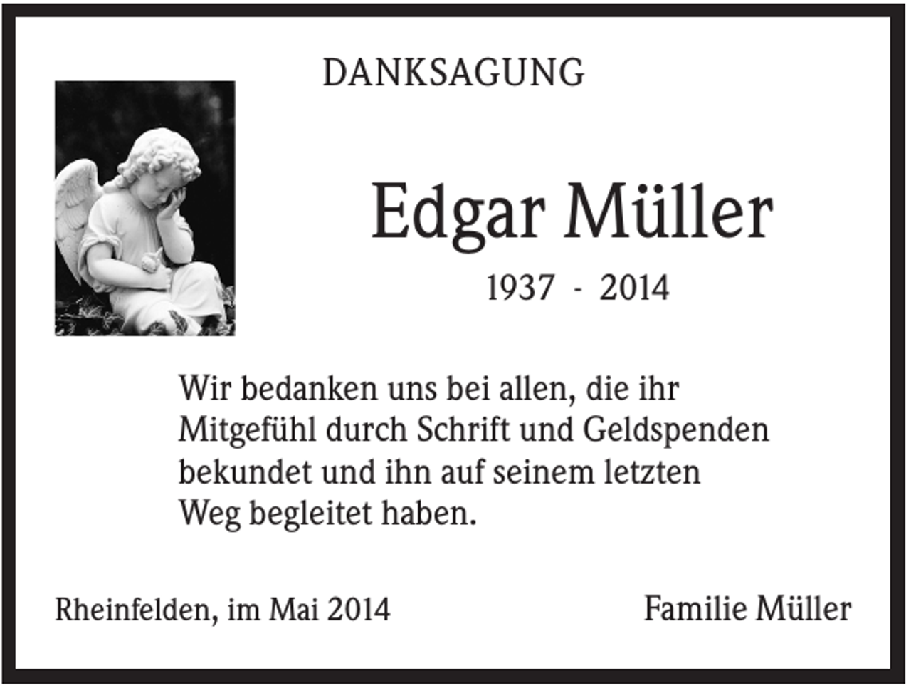 <p>DANKSAGUNG</p><p>Edgar Müller<br />1937 - 2014<br />Wir bedanken uns bei allen, die ihr<br />Mitgefühl durch Schrift und Geldspenden<br />bekundet und ihn auf seinem letzten<br />Weg begleitet haben.<br />Rheinfelden, im Mai 2014</p><p>Familie Müller</p>
