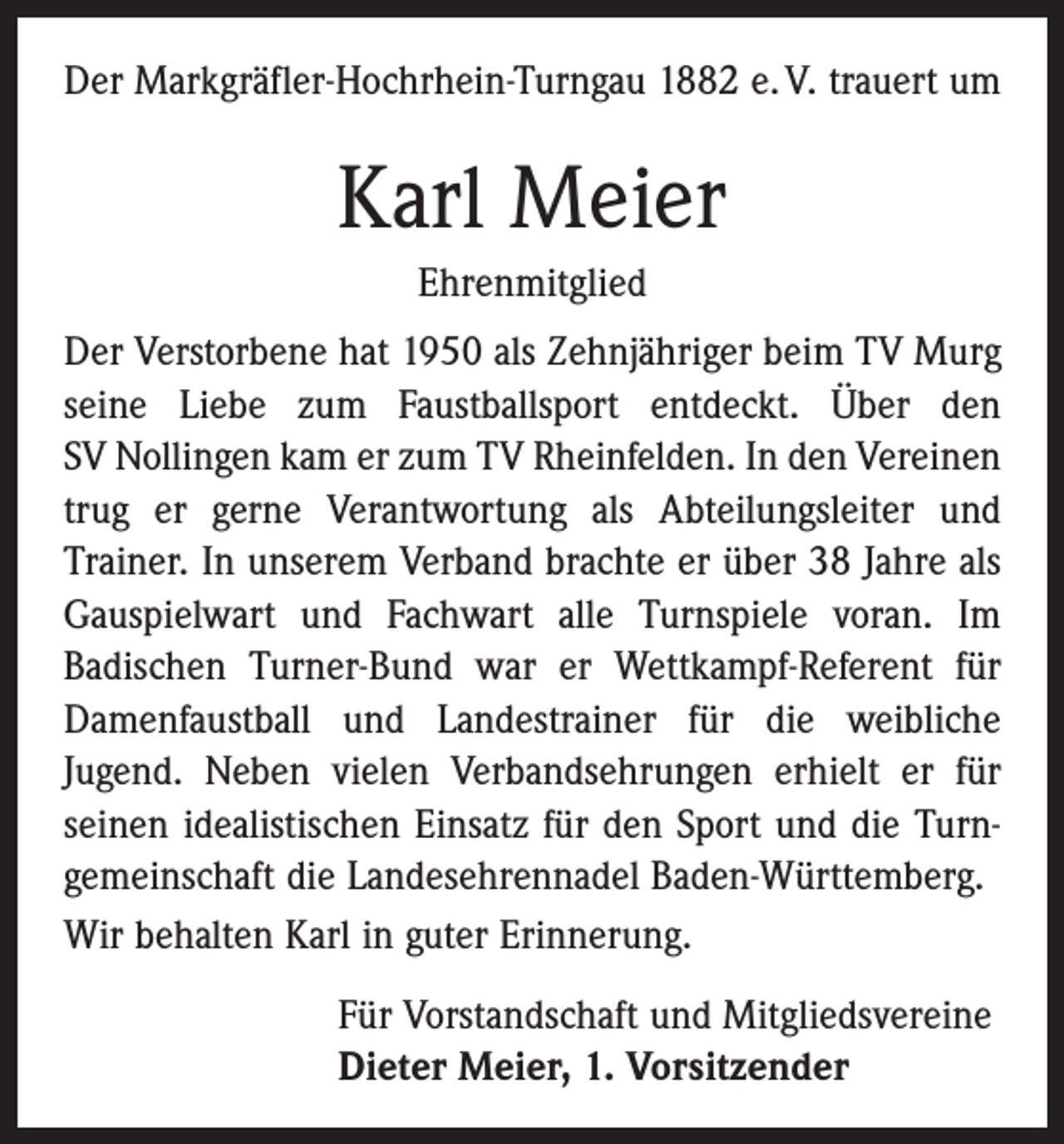 <p>Der Markgräfler-Hochrhein-Turngau 1882 e. V. trauert um</p><p>Karl Meier<br />Ehrenmitglied<br />Der Verstorbene hat 1950 als Zehnjähriger beim TV Murg<br />seine Liebe zum Faustballsport entdeckt. Über den<br />SV Nollingen kam er zum TV Rheinfelden. In den Vereinen<br />trug er gerne Verantwortung als Abteilungsleiter und<br />Trainer. In unserem Verband brachte er über 38 Jahre als<br />Gauspielwart und Fachwart alle Turnspiele voran. Im<br />­Badischen Turner-Bund war er Wettkampf-Referent für<br />Damenfaustball und Landestrainer für die weibliche<br />Jugend. Neben vielen Verbandsehrungen erhielt er für<br />seinen idealistischen Einsatz für den Sport und die Turn­<br />gemeinschaft die Landesehrennadel Baden-Württemberg.<br />Wir behalten Karl in guter Erinnerung.<br />Für Vorstandschaft und Mitgliedsvereine<br />Dieter Meier, 1. Vorsitzender</p>