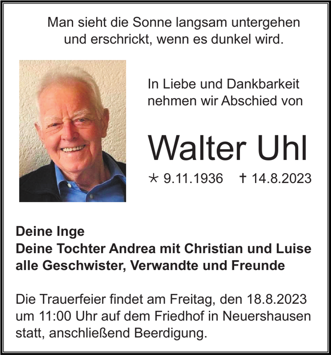 <p>Man sieht die Sonne langsam untergehen<br />und erschrickt, wenn es dunkel wird.<br />In Liebe und Dankbarkeit<br />nehmen wir Abschied von</p><p>Walter Uhl<br />* 9.11.1936</p><p>† 14.8.2023</p><p>Deine Inge<br />Deine Tochter Andrea mit Christian und Luise<br />alle Geschwister, Verwandte und Freunde<br />Die Trauerfeier findet am Freitag, den 18.8.2023<br />um 11:00 Uhr auf dem Friedhof in Neuershausen<br />statt, anschließend Beerdigung.</p>