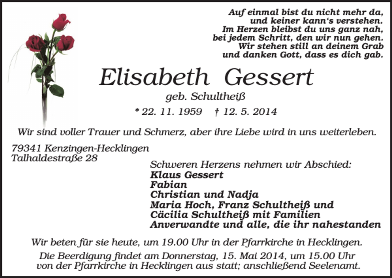 <p>Auf einmal bist du nicht mehr da,<br />und keiner kann‘s verstehen.<br />Im Herzen bleibst du uns ganz nah,<br />bei jedem Schritt, den wir nun gehen.<br />Wir stehen still an deinem Grab<br />und danken Gott, dass es dich gab.</p><p>Elisabeth Gessert<br />geb. Schultheiß<br />* 22. 11. 1959</p><p>† 12. 5. 2014</p><p>Wir sind voller Trauer und Schmerz, aber ihre Liebe wird in uns weiterleben.<br />79341 Kenzingen-Hecklingen<br />Talhaldestraße 28</p><p>Schweren Herzens nehmen wir Abschied:<br />Klaus Gessert<br />Fabian<br />Christian und Nadja<br />Maria Hoch, Franz Schultheiß und<br />Cäcilia Schultheiß mit Familien<br />Anverwandte und alle, die ihr nahestanden</p><p>Wir beten für sie heute, um 19.00 Uhr in der Pfarrkirche in Hecklingen.<br />Die Beerdigung findet am Donnerstag, 15. Mai 2014, um 15.00 Uhr<br />von der Pfarrkirche in Hecklingen aus statt; anschließend Seelenamt.</p>