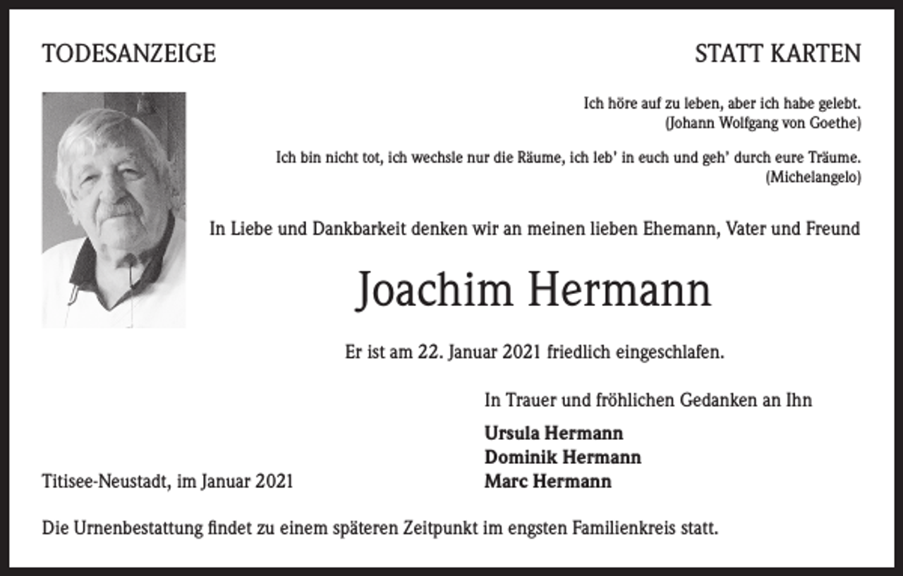 <p>TODESANZEIGE</p><p>STATT KARTEN<br />Ich höre auf zu leben, aber ich habe gelebt.<br />(Johann Wolfgang von Goethe)</p><p>Ich bin nicht tot, ich wechsle nur die Räume, ich leb’ in euch und geh’ durch eure Träume.<br />(Michelangelo)</p><p>In Liebe und Dankbarkeit denken wir an meinen lieben Ehemann, Vater und Freund</p><p>Joachim Hermann<br />Er ist am 22. Januar 2021 friedlich eingeschlafen.</p><p>In Trauer und fröhlichen Gedanken an Ihn</p><p>Titisee-Neustadt, im Januar 2021</p><p>Ursula Hermann<br />Dominik Hermann<br />Marc Hermann</p><p>Die Urnenbestattung findet zu einem späteren Zeitpunkt im engsten Familienkreis statt.</p>