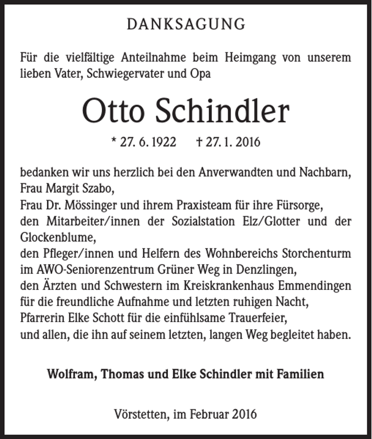 <p>DA N K SAG U NG<br />Für die vielfältige Anteilnahme beim Heimgang von unserem<br />­lieben ­Vater, Schwiegervater und Opa</p><p>Otto Schindler<br />* 27. 6. 1922 † 27. 1. 2016<br />bedanken wir uns herzlich bei den Anverwandten und ­Nachbarn,<br />Frau Margit Szabo,<br />Frau Dr. Mössinger und ihrem Praxisteam für ihre Fürsorge,<br />den Mitarbeiter/innen der Sozialstation Elz/Glotter und der<br />­Glockenblume,<br />den Pfleger/innen und Helfern des Wohnbereichs Storchenturm<br />im AWO-Seniorenzentrum Grüner Weg in Denzlingen,<br />den Ärzten und Schwestern im Kreiskrankenhaus Emmen­dingen<br />für die freundliche Aufnahme und letzten ruhigen Nacht,<br />Pfarrerin Elke Schott für die einfühlsame Trauerfeier,<br />und allen, die ihn auf seinem letzten, langen Weg begleitet haben.<br />Wolfram, Thomas und Elke Schindler mit Familien<br />Vörstetten, im Februar 2016</p>