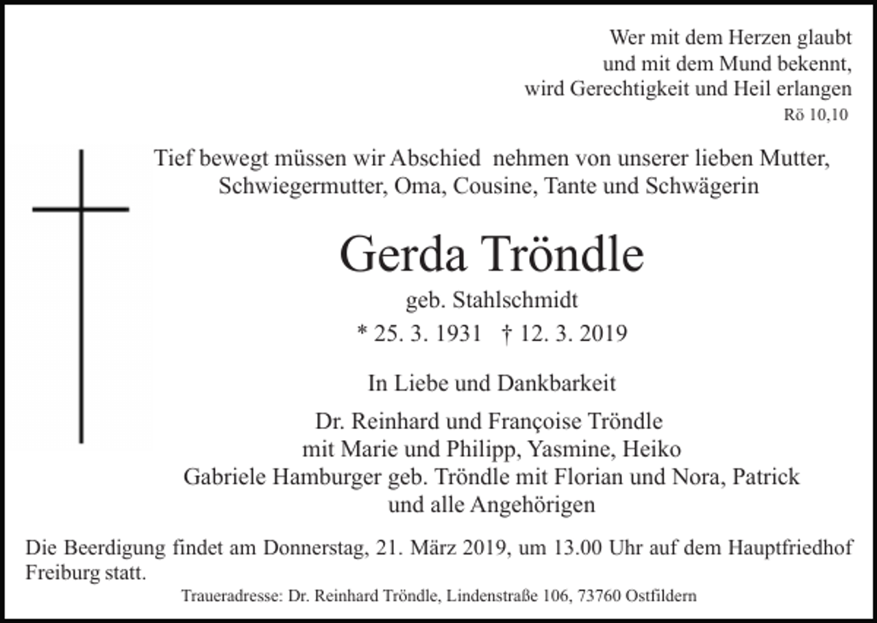 <p>Wer mit dem Herzen glaubt<br />und mit dem Mund bekennt,<br />wird Gerechtigkeit und Heil erlangen<br />Rö 10,10</p><p>Tief bewegt müssen wir Abschied nehmen von unserer lieben Mutter,<br />Schwiegermutter, Oma, Cousine, Tante und Schwägerin</p><p>Gerda Tröndle<br />geb. Stahlschmidt<br />* 25. 3. 1931 † 12. 3. 2019<br />In Liebe und Dankbarkeit<br />Dr. Reinhard und Françoise Tröndle<br />mit Marie und Philipp, Yasmine, Heiko<br />Gabriele Hamburger geb. Tröndle mit Florian und Nora, Patrick<br />und alle Angehörigen<br />Die Beerdigung findet am Donnerstag, 21. März 2019, um 13.00 Uhr auf dem Hauptfriedhof<br />Freiburg statt.<br />Traueradresse: Dr. Reinhard Tröndle, Lindenstraße 106, 73760 Ostfildern</p>
