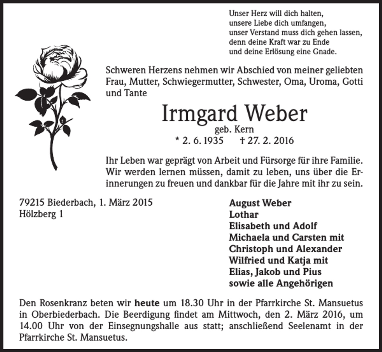 <p>Unser Herz will dich halten,<br />unsere Liebe dich umfangen,<br />unser Verstand muss dich gehen lassen,<br />denn deine Kraft war zu Ende<br />und deine Erlösung eine Gnade.</p><p>Schweren Herzens nehmen wir Abschied von meiner geliebten<br />Frau, Mutter, Schwiegermutter, Schwester, Oma, Uroma, Gotti<br />und Tante</p><p>Irmgard<br />Weber<br />geb. Kern<br />* 2. 6. 1935 † 27. 2. 2016</p><p>Ihr Leben war geprägt von Arbeit und Fürsorge für ihre Familie.<br />Wir werden lernen müssen, damit zu leben, uns über die Er­<br />innerungen zu freuen und dankbar für die Jahre mit ihr zu sein.<br />79215 Biederbach, 1. März 2015<br />Hölzberg 1</p><p>August Weber<br />Lothar<br />Elisabeth und Adolf<br />Michaela und Carsten mit<br />Christoph und Alexander<br />Wilfried und Katja mit<br />Elias, Jakob und Pius<br />sowie alle Angehörigen</p><p>Den Rosenkranz beten wir heute um 18.30 Uhr in der Pfarrkirche St. Mansuetus<br />in Oberbiederbach. Die Beerdigung findet am Mittwoch, den 2. März 2016, um<br />14.00 Uhr von der Einsegnungshalle aus statt; anschließend Seelenamt in der<br />Pfarrkirche St. Mansuetus.</p>