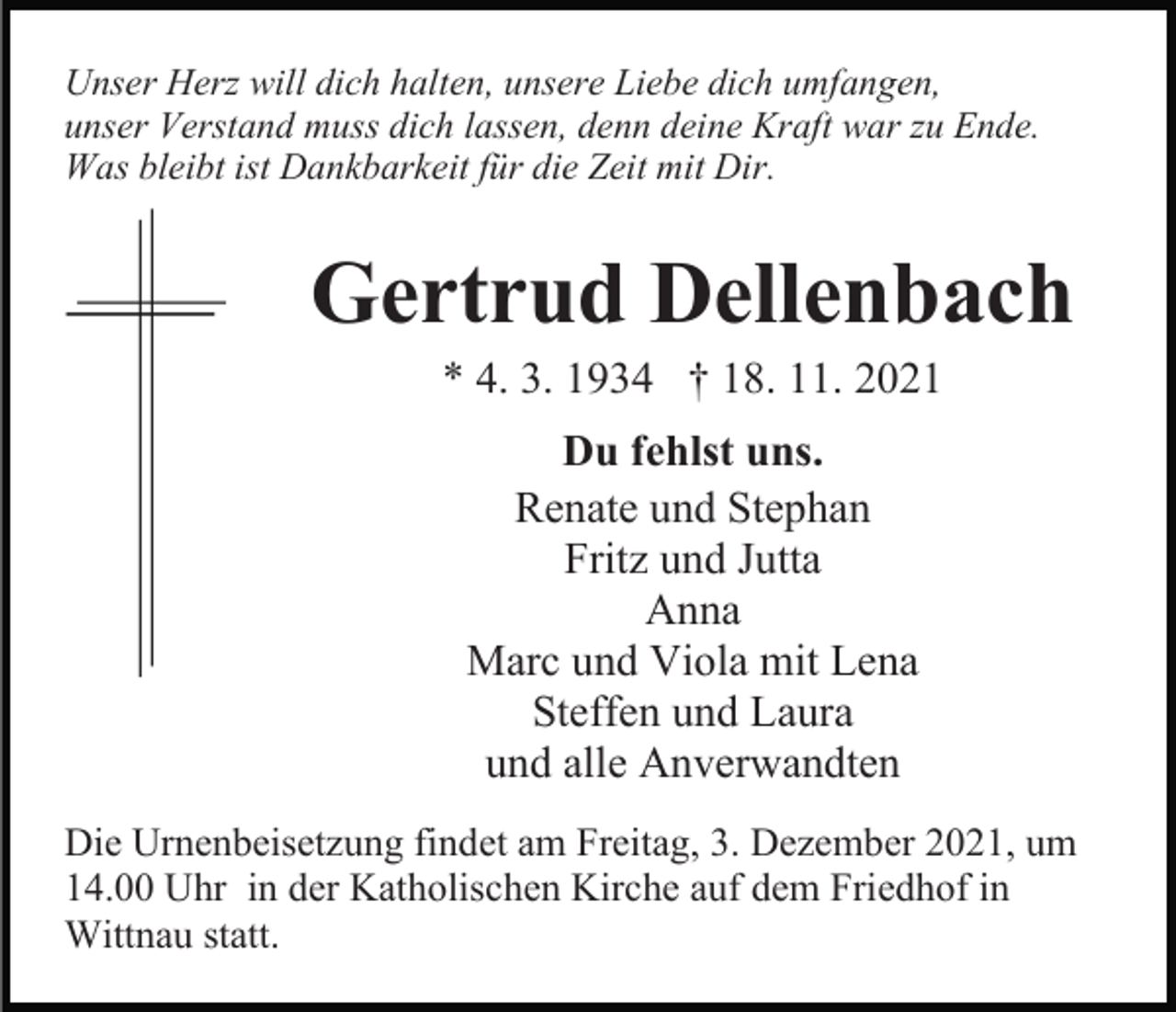 <p>Unser Herz will dich halten, unsere Liebe dich umfangen,<br />unser Verstand muss dich lassen, denn deine Kraft war zu Ende.<br />Was bleibt ist Dankbarkeit für die Zeit mit Dir.</p><p>Gertrud Dellenbach<br />* 4. 3. 1934 † 18. 11. 2021<br />Bild einfügen</p><p>Du fehlst uns.<br />Renate und Stephan<br />Fritz und Jutta<br />Anna<br />Marc und Viola mit Lena<br />Steffen und Laura<br />und alle Anverwandten</p><p>Die Urnenbeisetzung findet am Freitag, 3. Dezember 2021, um<br />14.00 Uhr in der Katholischen Kirche auf dem Friedhof in<br />Wittnau statt.</p>