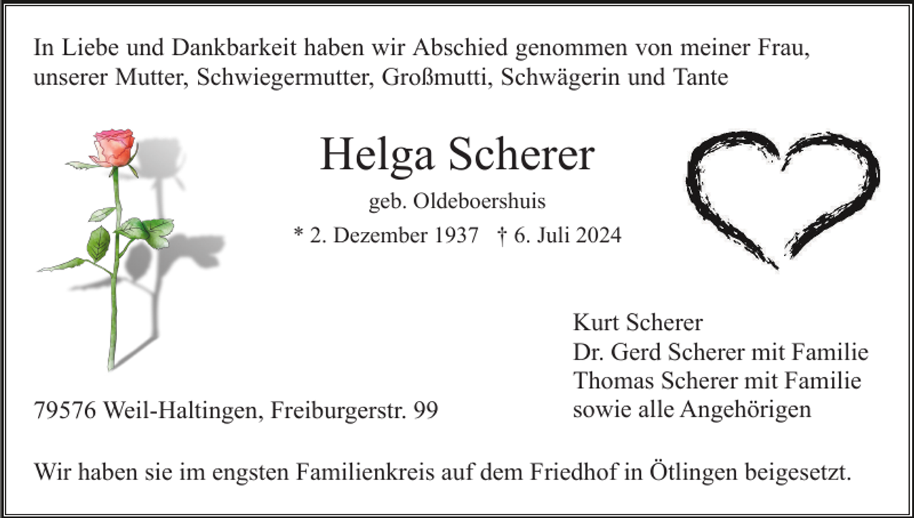 <p>In Liebe und Dankbarkeit haben wir Abschied genommen von meiner Frau,<br />unserer Mutter, Schwiegermutter, Großmutti, Schwägerin und Tante</p><p>Helga Scherer<br />geb. Oldeboershuis<br />* 2. Dezember 1937 † 6. Juli 2024</p><p>79576 Weil-Haltingen, Freiburgerstr. 99</p><p>Kurt Scherer<br />Dr. Gerd Scherer mit Familie<br />Thomas Scherer mit Familie<br />sowie alle Angehörigen</p><p>Wir haben sie im engsten Familienkreis auf dem Friedhof in Ötlingen beigesetzt.</p>