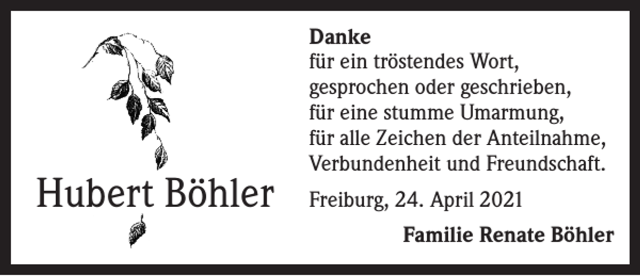 <p>Hubert Böhler</p><p>Danke<br />für ein tröstendes Wort,<br />gesprochen oder geschrieben,<br />für eine stumme Umarmung,<br />für alle Zeichen der Anteilnahme,<br />Verbundenheit und Freundschaft.<br />Freiburg, 24. April 2021</p><p>Familie Renate Böhler</p>