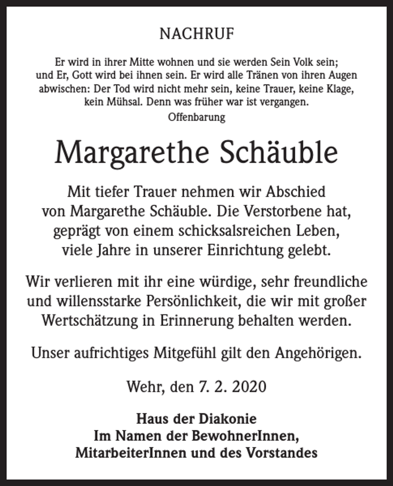 <p>NACHRUF<br />Er wird in ihrer Mitte wohnen und sie werden Sein Volk sein;<br />und Er, Gott wird bei ihnen sein. Er wird alle Tränen von ihren Augen<br />abwischen: Der Tod wird nicht mehr sein, keine Trauer, keine Klage,<br />kein Mühsal. Denn was früher war ist vergangen.<br />Offenbarung</p><p>Margarethe Schäuble<br />Mit tiefer Trauer nehmen wir Abschied<br />von Margarethe Schäuble. Die Verstorbene hat,<br />geprägt von einem schicksalsreichen Leben,<br />viele Jahre in unserer Einrichtung gelebt.<br />Wir verlieren mit ihr eine würdige, sehr freundliche<br />und willensstarke Persönlichkeit, die wir mit großer<br />Wertschätzung in Erinnerung behalten werden.<br />Unser aufrichtiges Mitgefühl gilt den Angehörigen.<br />Wehr, den 7. 2. 2020<br />Haus der Diakonie<br />Im Namen der BewohnerInnen,<br />MitarbeiterInnen und des Vorstandes</p>