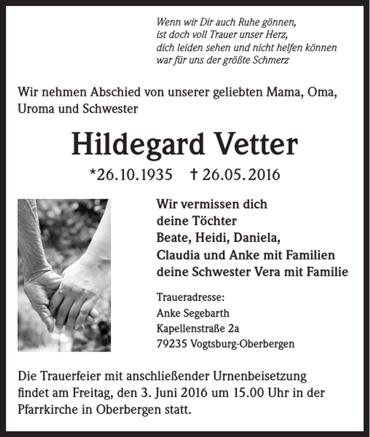 <p>Wenn wir Dir auch Ruhe gönnen,<br />ist doch voll Trauer unser Herz,<br />dich leiden sehen und nicht helfen können<br />war für uns der größte Schmerz</p><p>Wir nehmen Abschied von unserer geliebten Mama, Oma,<br />Uroma und Schwester</p><p>Hildegard Vetter<br />*26.10.1935</p><p>✝ 26.05. 2016</p><p>Wir vermissen dich<br />deine Töchter<br />Beate, Heidi, Daniela,<br />Claudia und Anke mit Familien<br />deine Schwester Vera mit Familie<br />Traueradresse:<br />Anke Segebarth<br />Kapellenstraße 2a<br />79235 Vogtsburg-Oberbergen</p><p>Die Trauerfeier mit anschließender Urnenbeisetzung<br />findet am Freitag, den 3. Juni 2016 um 15.00 Uhr in der<br />Pfarrkirche in Oberbergen statt.</p>