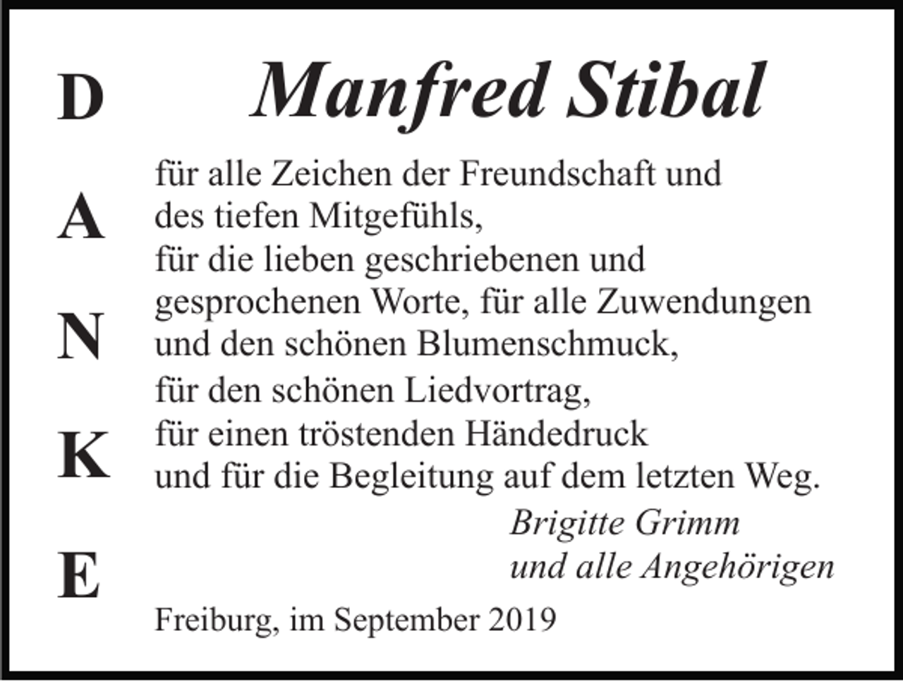 <p>D<br />A<br />N<br />K<br />E</p><p>Manfred Stibal<br />für alle Zeichen der Freundschaft und<br />des tiefen Mitgefühls,<br />für die lieben geschriebenen und<br />gesprochenen Worte, für alle Zuwendungen<br />und den schönen Blumenschmuck,<br />für den schönen Liedvortrag,<br />für einen tröstenden Händedruck<br />und für die Begleitung auf dem letzten Weg.<br />Brigitte Grimm<br />und alle Angehörigen<br />Freiburg, im September 2019</p>