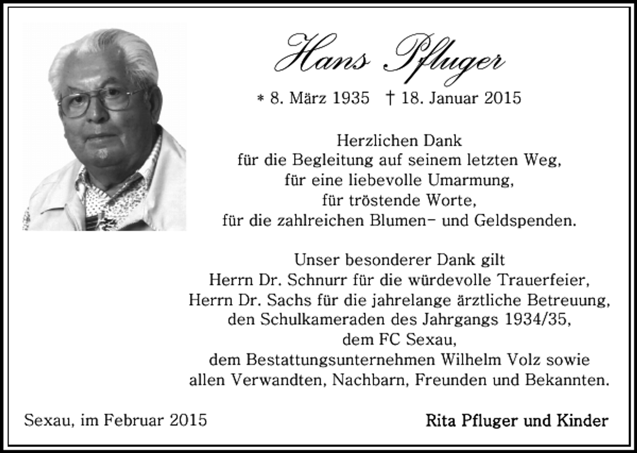 <p>Hans Pfluger<br />* 8. März 1935 † 18. Januar 2015<br />Herzlichen Dank<br />für die Begleitung auf seinem letzten Weg,<br />für eine liebevolle Umarmung,<br />für tröstende Worte,<br />für die zahlreichen Blumen- und Geldspenden.<br />Unser besonderer Dank gilt<br />Herrn Dr. Schnurr für die würdevolle Trauerfeier,<br />Herrn Dr. Sachs für die jahrelange ärztliche Betreuung,<br />den Schulkameraden des Jahrgangs 1934/35,<br />dem FC Sexau,<br />dem Bestattungsunternehmen Wilhelm Volz sowie<br />allen Verwandten, Nachbarn, Freunden und Bekannten.<br />Sexau, im Februar 2015</p>