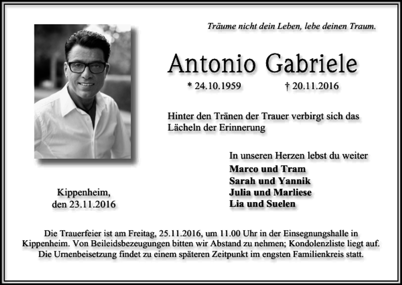 <p>Träume nicht dein Leben, lebe deinen Traum.</p><p>* 24.10.1959</p><p>† 20.11.2016</p><p>Hinter den Tränen der Trauer verbirgt sich das<br />Lächeln der Erinnerung</p><p>Kippenheim,<br />den 23.11.2016</p><p>In unseren Herzen lebst du weiter<br />Marco und Tram<br />Sarah und Yannik<br />Julia und Marliese<br />Lia und Suelen</p><p>Die Trauerfeier ist am Freitag, 25.11.2016, um 11.00 Uhr in der Einsegnungshalle in<br />Kippenheim. Von Beileidsbezeugungen bitten wir Abstand zu nehmen; Kondolenzliste liegt auf.<br />Die Urnenbeisetzung findet zu einem späteren Zeitpunkt im engsten Familienkreis statt.</p>