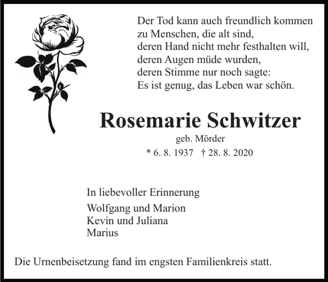 <p>Der Tod kann auch freundlich kommen<br />zu Menschen, die alt sind,<br />deren Hand nicht mehr festhalten will,<br />deren Augen müde wurden,<br />deren Stimme nur noch sagte:<br />Es ist genug, das Leben war schön.</p><p>Rosemarie Schwitzer<br />geb. Mörder<br />* 6. 8. 1937 † 28. 8. 2020</p><p>In liebevoller Erinnerung<br />Wolfgang und Marion<br />Kevin und Juliana<br />Marius<br />Die Urnenbeisetzung fand im engsten Familienkreis statt.</p>