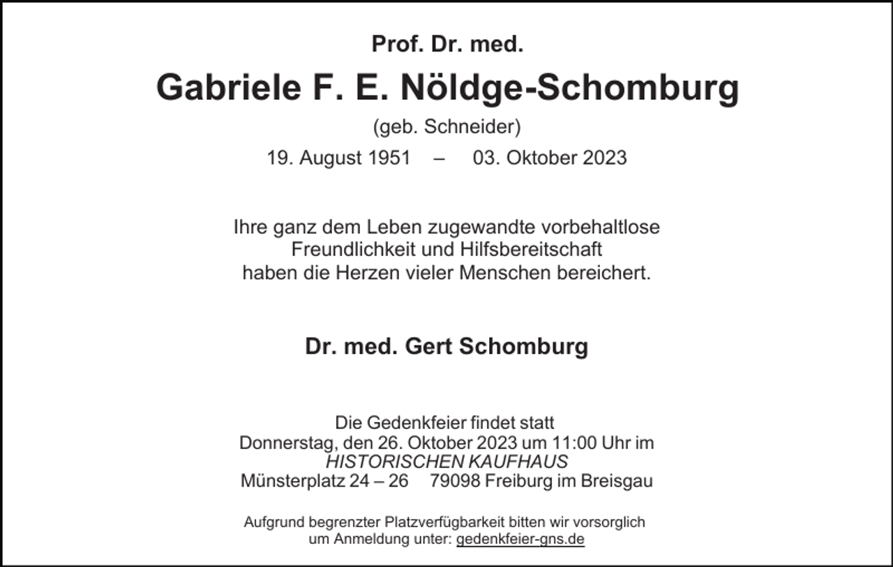<p>Prof. Dr. med.</p><p>Gabriele F. E. Nöldge-Schomburg<br />(geb. Schneider)<br />19. August 1951</p><p>–</p><p>03. Oktober 2023</p><p>Ihre ganz dem Leben zugewandte vorbehaltlose<br />Freundlichkeit und Hilfsbereitschaft<br />haben die Herzen vieler Menschen bereichert.</p><p>Dr. med. Gert Schomburg<br />Die Gedenkfeier findet statt<br />Donnerstag, den 26. Oktober 2023 um 11:00 Uhr im<br />HISTORISCHEN KAUFHAUS<br />Münsterplatz 24 – 26 79098 Freiburg im Breisgau<br />Aufgrund begrenzter Platzverfügbarkeit bitten wir vorsorglich<br />um Anmeldung unter: gedenkfeier-gns.de</p>