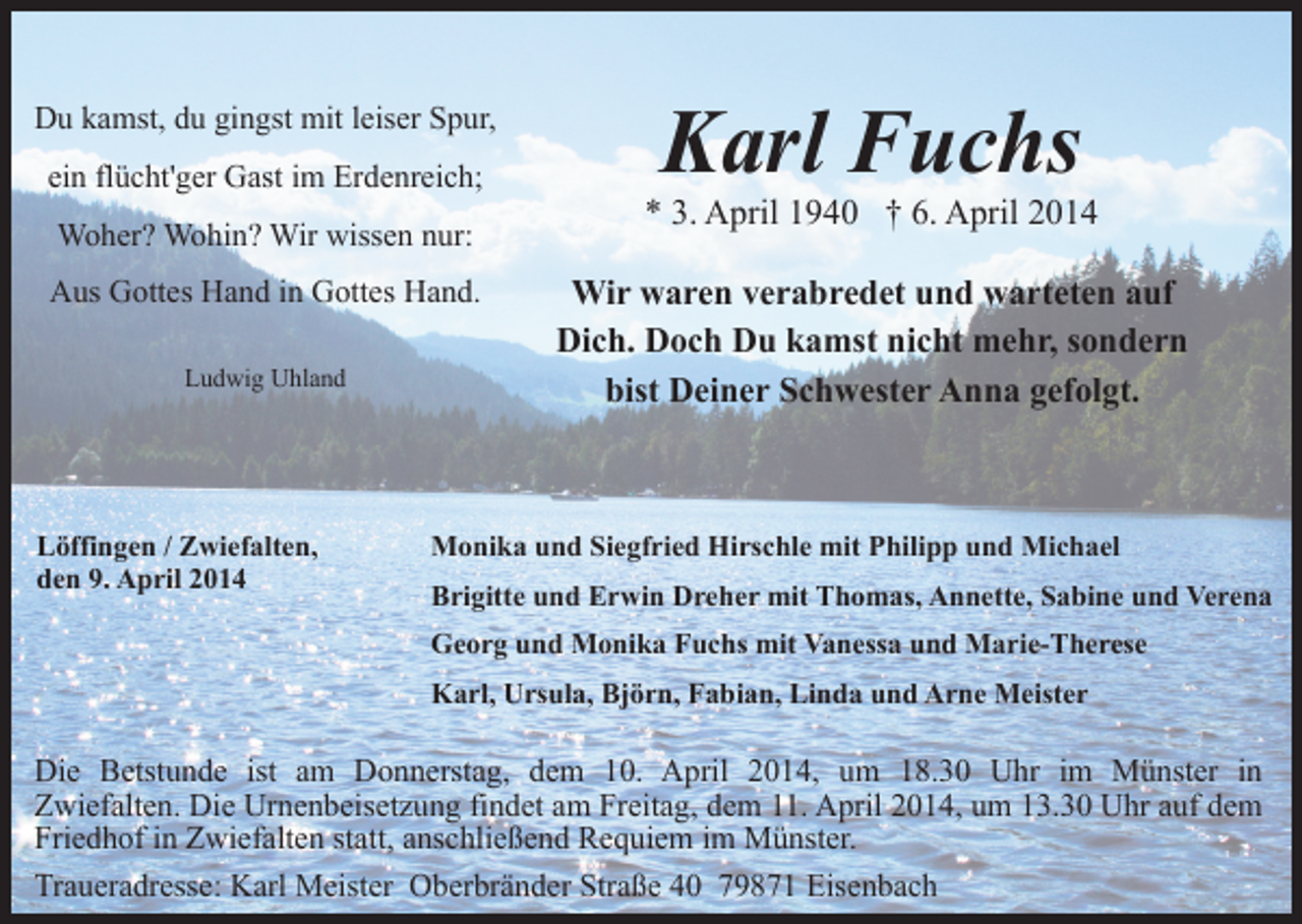 <p>Du kamst, du gingst mit leiser Spur,<br />ein flücht'ger Gast im Erdenreich;<br />Woher? Wohin? Wir wissen nur:<br />Aus Gottes Hand in Gottes Hand.<br />Ludwig Uhland</p><p>Löffingen / Zwiefalten,<br />den 9. April 2014</p><p>Karl Fuchs</p><p>* 3. April 1940 † 6. April 2014<br />Wir waren verabredet und warteten auf<br />Dich. Doch Du kamst nicht mehr, sondern<br />bist Deiner Schwester Anna gefolgt.</p><p>Monika und Siegfried Hirschle mit Philipp und Michael<br />Brigitte und Erwin Dreher mit Thomas, Annette, Sabine und Verena<br />Georg und Monika Fuchs mit Vanessa und Marie-Therese<br />Karl, Ursula, Björn, Fabian, Linda und Arne Meister</p><p>Die Betstunde ist am Donnerstag, dem 10. April 2014, um 18.30 Uhr im Münster in<br />Zwiefalten. Die Urnenbeisetzung findet am Freitag, dem 11. April 2014, um 13.30 Uhr auf dem<br />Friedhof in Zwiefalten statt, anschließend Requiem im Münster.<br />Traueradresse: Karl Meister Oberbränder Straße 40 79871 Eisenbach</p>