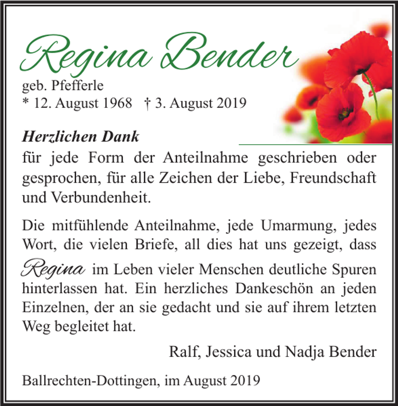 <p>Regina Bender<br />geb. Pfefferle<br />* 12. August 1968 † 3. August 2019</p><p>Herzlichen Dank<br />für jede Form der Anteilnahme geschrieben oder<br />gesprochen, für alle Zeichen der Liebe, Freundschaft<br />und Verbundenheit.<br />Die mitfühlende Anteilnahme, jede Umarmung, jedes<br />Wort, die vielen Briefe, all dies hat uns gezeigt, dass</p><p>Regina</p><p>im Leben vieler Menschen deutliche Spuren<br />hinterlassen hat. Ein herzliches Dankeschön an jeden<br />Einzelnen, der an sie gedacht und sie auf ihrem letzten<br />Weg begleitet hat.</p><p>Ralf, Jessica und Nadja Bender<br />Ballrechten-Dottingen, im August 2019</p>