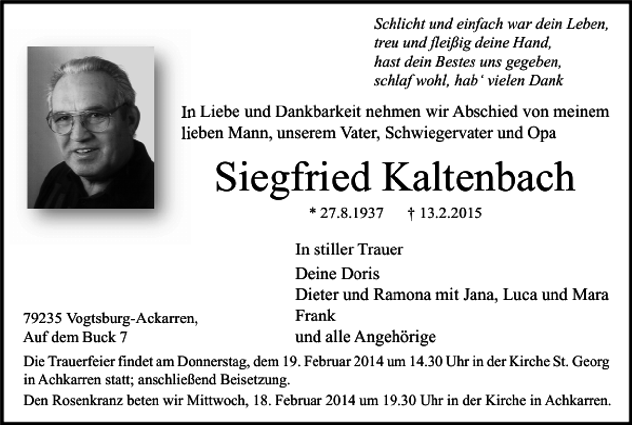 <p>Schlicht und einfach war dein Leben,<br />treu und fleißig deine Hand,<br />hast dein Bestes uns gegeben,<br />schlaf wohl, hab‘ vielen Dank</p><p>In Liebe und Dankbarkeit nehmen wir Abschied von meinem<br />lieben Mann, unserem Vater, Schwiegervater und Opa</p><p>Siegfried Kaltenbach<br />* 27.8.1939235 Vogtsburg-Ackarren,<br />Auf dem Buck 7</p><p>† 13.2.2015</p><p>In stiller Trauer<br />Deine Doris<br />Dieter und Ramona mit Jana, Luca und Mara<br />Frank<br />und alle Angehörige</p><p>Die Trauerfeier findet am Donnerstag, dem 19. Februar 2014 um 14.30 Uhr in der Kirche St. Georg<br />in Achkarren statt; anschließend Beisetzung.<br />Den Rosenkranz beten wir Mittwoch, 18. Februar 2014 um 19.30 Uhr in der Kirche in Achkarren.</p>