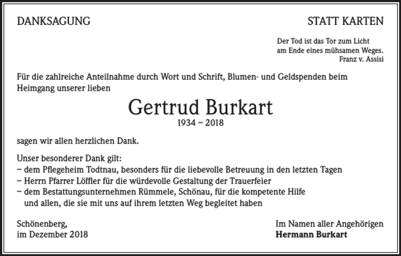 <p>DANKSAGUNG</p><p>STATT KARTEN<br />Der Tod ist das Tor zum Licht<br />am Ende eines mühsamen Weges.</p><p>Franz v. Assisi</p><p>Für die zahlreiche Anteilnahme durch Wort und Schrift, Blumen- und Geldspenden beim<br />Heimgang unserer lieben</p><p>Gertrud<br />Burkart<br />1934 – 2018<br />sagen wir allen herzlichen Dank.<br />Unser besonderer Dank gilt:<br />– dem Pflegeheim Todtnau, besonders für die liebevolle Betreuung in den letzten Tagen<br />– Herrn Pfarrer Löffler für die würdevolle Gestaltung der Trauerfeier<br />– dem Bestattungsunternehmen Rümmele, Schönau, für die kompetente Hilfe<br />und allen, die sie mit uns auf ihrem letzten Weg begleitet haben<br />Schönenberg,<br />im Dezember 2018</p><p>Im Namen aller Angehörigen<br />Hermann Burkart</p>