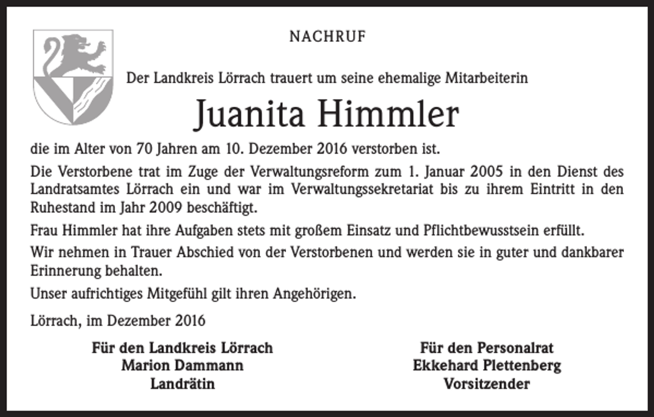 <p>NACHRUF<br />Der Landkreis Lörrach trauert um seine ehemalige Mitarbeiterin</p><p>Juanita Himmler<br />die im Alter von 70 Jahren am 10. Dezember 2016 verstorben ist.<br />Die Verstorbene trat im Zuge der Verwaltungsreform zum 1. Januar 2005 in den Dienst des<br />Landratsamtes Lörrach ein und war im Verwaltungssekretariat bis zu ihrem Eintritt in den<br />­Ruhestand im Jahr 2009 beschäftigt.<br />Frau Himmler hat ihre Aufgaben stets mit großem Einsatz und Pflichtbewusstsein erfüllt.<br />Wir nehmen in Trauer Abschied von der Verstorbenen und werden sie in guter und dankbarer<br />Erinnerung behalten.<br />Unser aufrichtiges Mitgefühl gilt ihren Angehörigen.<br />Lörrach, im Dezember 2016</p><p>Für den Landkreis Lörrach<br />Marion Dammann<br />Landrätin</p><p>Für den Personalrat<br />Ekkehard Plettenberg<br />Vorsitzender</p>