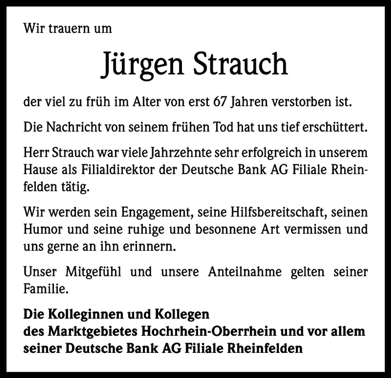 <p>Wir trauern um</p><p>Jürgen Strauch<br />der viel zu früh im Alter von erst 67 Jahren verstorben ist.<br />Die Nachricht von seinem frühen Tod hat uns tief erschüttert.<br />Herr Strauch war viele Jahrzehnte sehr erfolgreich in u­ nserem<br />Hause als Filialdirektor der Deutsche Bank AG Filiale Rheinfelden tätig.<br />Wir werden sein Engagement, seine Hilfsbereitschaft, seinen<br />Humor und seine ruhige und besonnene Art vermissen und<br />uns gerne an ihn erinnern.<br />Unser Mitgefühl und unsere Anteilnahme gelten seiner<br />­Familie.<br />Die Kolleginnen und Kollegen<br />des Marktgebietes Hochrhein-Oberrhein und vor allem<br />seiner Deutsche Bank AG Filiale Rheinfelden</p>