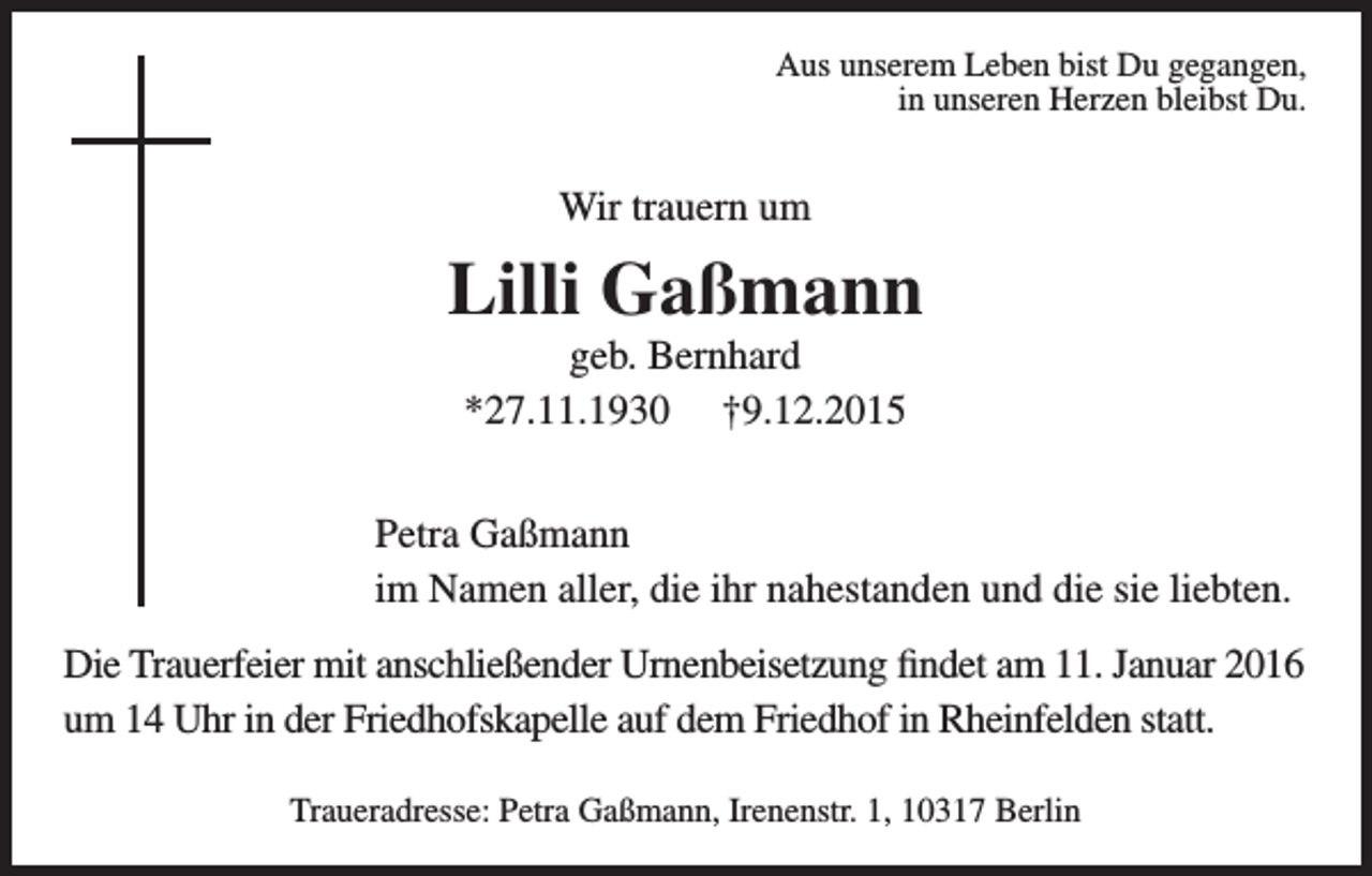 <p>Aus unserem Leben bist Du gegangen,<br />in unseren Herzen bleibst Du.</p><p>Wir trauern um</p><p>Lilli Gaßmann<br />geb. Bernhard<br />*27.11.1930 †9.12.2015<br />Petra Gaßmann<br />im Namen aller, die ihr nahestanden und die sie liebten.<br />Die Trauerfeier mit anschließender Urnenbeisetzung findet am 11. Januar 2016<br />um 14 Uhr in der Friedhofskapelle auf dem Friedhof in Rheinfelden statt.<br />Traueradresse: Petra Gaßmann, Irenenstr. 1, 10317 Berlin</p>