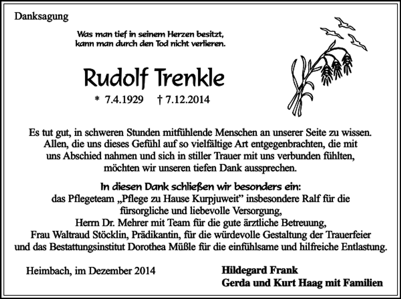 <p>Danksagung<br />Was man tief in seinem Herzen besitzt,<br />kann man durch den Tod nicht verlieren.</p><p>Rudolf Trenkle<br />* 7.4.1929</p><p>† 7.12.2014</p><p>Es tut gut, in schweren Stunden mitfühlende Menschen an unserer Seite zu wissen.<br />Allen, die uns dieses Gefühl auf so vielfältige Art entgegenbrachten, die mit<br />uns Abschied nahmen und sich in stiller Trauer mit uns verbunden fühlten,<br />möchten wir unseren tiefen Dank aussprechen.<br />In diesen Dank schließen wir besonders ein:</p><p>das Pflegeteam ,,Pflege zu Hause Kurpjuweit” insbesondere Ralf für die<br />fürsorgliche und liebevolle Versorgung,<br />Herrn Dr. Mehrer mit Team für die gute ärztliche Betreuung,<br />Frau Waltraud Stöcklin, Prädikantin, für die würdevolle Gestaltung der Trauerfeier<br />und das Bestattungsinstitut Dorothea Müßle für die einfühlsame und hilfreiche Entlastung.<br />Heimbach, im Dezember 2014</p><p>Hildegard Frank<br />Gerda und Kurt Haag mit Familien</p>