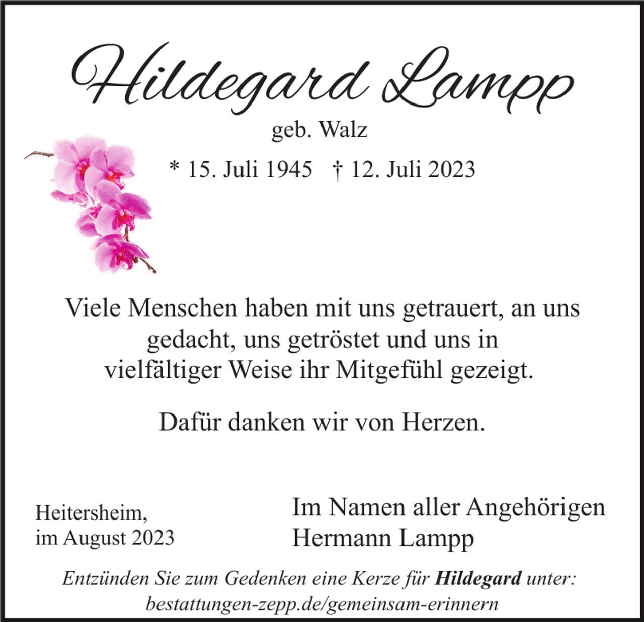 <p>Hildegard Lampp<br />geb. Walz</p><p>* 15. Juli 1945 † 12. Juli 2023</p><p>Viele Menschen haben mit uns getrauert, an uns<br />gedacht, uns getröstet und uns in<br />vielfältiger Weise ihr Mitgefühl gezeigt.<br />Dafür danken wir von Herzen.<br />Heitersheim,<br />im August 2023</p><p>Im Namen aller Angehörigen<br />Hermann Lampp</p><p>Entzünden Sie zum Gedenken eine Kerze für Hildegard unter:<br />bestattungen-zepp.de/gemeinsam-erinnern</p>