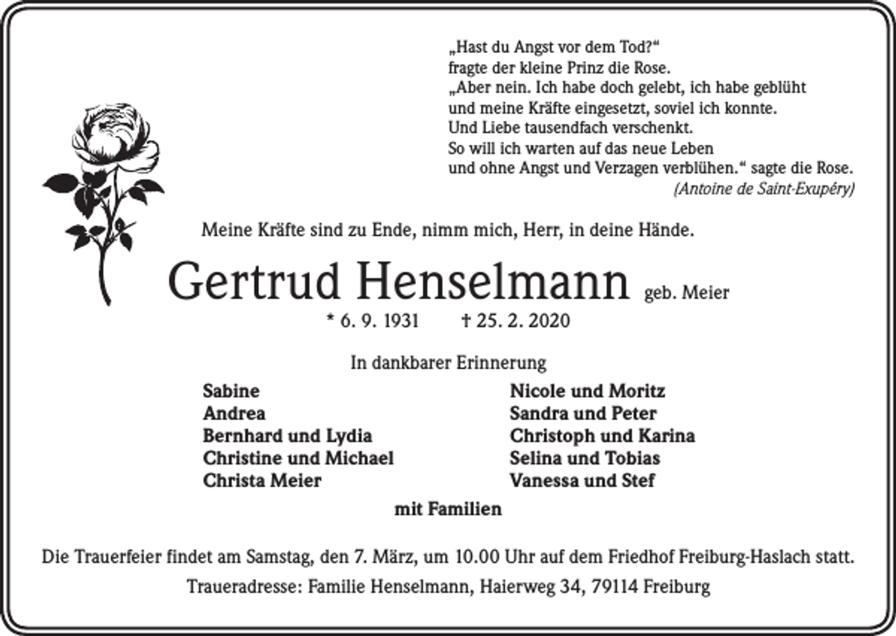 <p>„Hast du Angst vor dem Tod?“<br />fragte der kleine Prinz die Rose.<br />„Aber nein. Ich habe doch gelebt, ich habe geblüht<br />und meine Kräfte eingesetzt, soviel ich konnte.<br />Und Liebe tausendfach verschenkt.<br />So will ich warten auf das neue Leben<br />und ohne Angst und Verzagen verblühen.“ sagte die Rose.<br />(Antoine de Saint-Exupéry)</p><p>Meine Kräfte sind zu Ende, nimm mich, Herr, in deine Hände.</p><p>Gertrud Henselmann</p><p>geb. Meier</p><p>* 6. 9. 1931 † 25. 2. 2020</p><p>In dankbarer Erinnerung<br />Sabine<br />Nicole und Moritz<br />Andrea<br />Sandra und Peter<br />Bernhard und Lydia<br />Christoph und Karina<br />Christine und Michael<br />Selina und Tobias<br />Christa Meier<br />Vanessa und Stef<br />mit Familien</p><p>Die Trauerfeier findet am Samstag, den 7. März, um 10.00 Uhr auf dem Friedhof Freiburg-Haslach statt.<br />Traueradresse: Familie Henselmann, Haierweg 34, 79114 Freiburg</p>