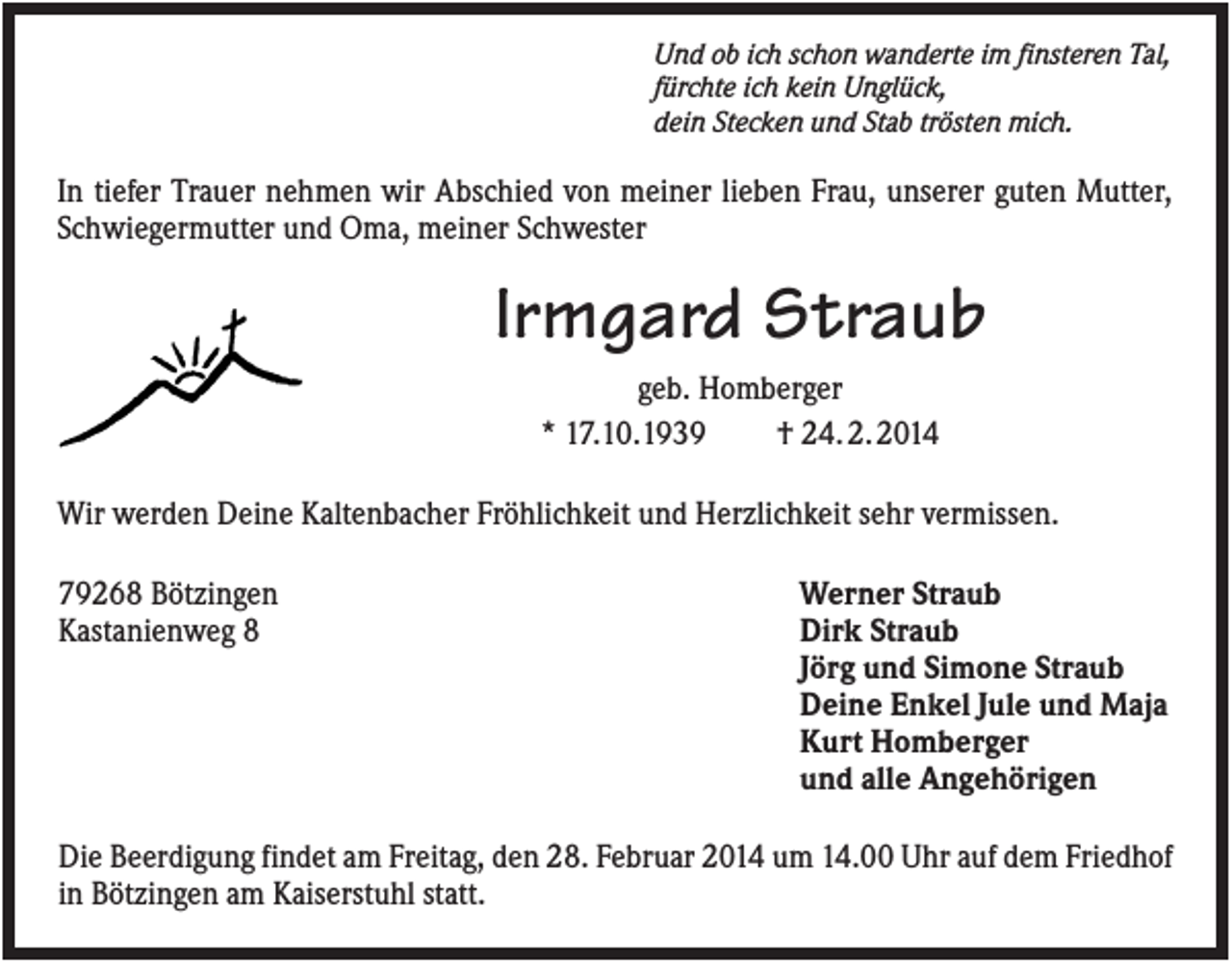 <p>Und ob ich schon wanderte im finsteren Tal,<br />fürchte ich kein Unglück,<br />dein Stecken und Stab trösten mich.</p><p>In tiefer Trauer nehmen wir Abschied von meiner lieben Frau, unserer guten Mutter,<br />Schwiegermutter und Oma, meiner Schwester</p><p>Irmgard Straub<br />geb. Homberger<br />* 17.10.1939<br />† 24. 2. 2014<br />Wir werden Deine Kaltenbacher Fröhlichkeit und Herzlichkeit sehr vermissen.<br />79268 Bötzingen<br />Kastanienweg 8</p><p>Werner Straub<br />Dirk Straub<br />Jörg und Simone Straub<br />Deine Enkel Jule und Maja<br />Kurt Homberger<br />und alle Angehörigen</p><p>Die Beerdigung findet am Freitag, den 28. Februar 2014 um 14.00 Uhr auf dem Friedhof<br />in Bötzingen am Kaiserstuhl statt.</p>