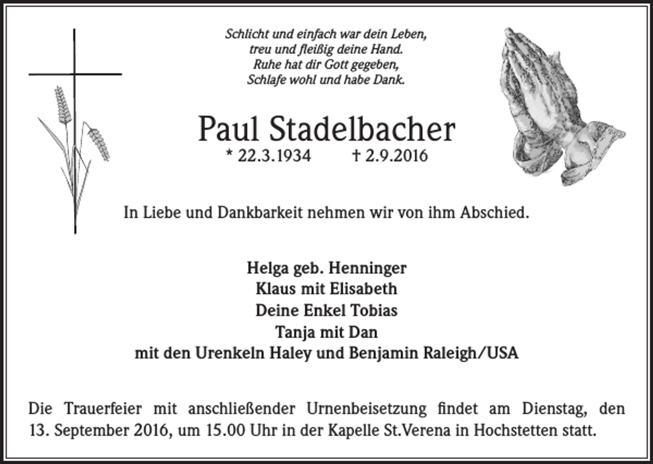 <p>Schlicht und einfach war dein Leben,<br />treu und fleißig deine Hand.<br />Ruhe hat dir Gott gegeben,<br />Schlafe wohl und habe Dank.</p><p>Paul Stadelbacher<br />* 22.3.1934</p><p>† 2.9.2016</p><p>In Liebe und Dankbarkeit nehmen wir von ihm Abschied.<br />Helga geb. Henninger<br />Klaus mit Elisabeth<br />Deine Enkel Tobias<br />Tanja mit Dan<br />mit den Urenkeln Haley und Benjamin Raleigh/USA<br />Die Trauerfeier mit anschließender Urnenbeisetzung findet am Dienstag, den<br />13. September 2016, um 15.00 Uhr in der Kapelle St.Verena in Hochstetten statt.</p>