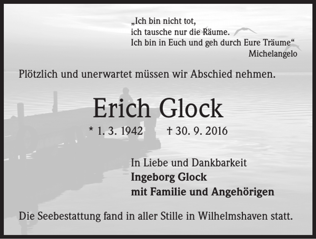 <p>„Ich bin nicht tot,<br />ich tausche nur die Räume.<br />Ich bin in Euch und geh durch Eure Träume“<br />Michelangelo</p><p>Plötzlich und unerwartet müssen wir Abschied nehmen.</p><p>Erich Glock</p><p>* 1. 3. 1942 † 30. 9. 2016<br />In Liebe und Dankbarkeit<br />Ingeborg Glock<br />mit Familie und Angehörigen<br />Die Seebestattung fand in aller Stille in Wilhelmshaven statt.</p>