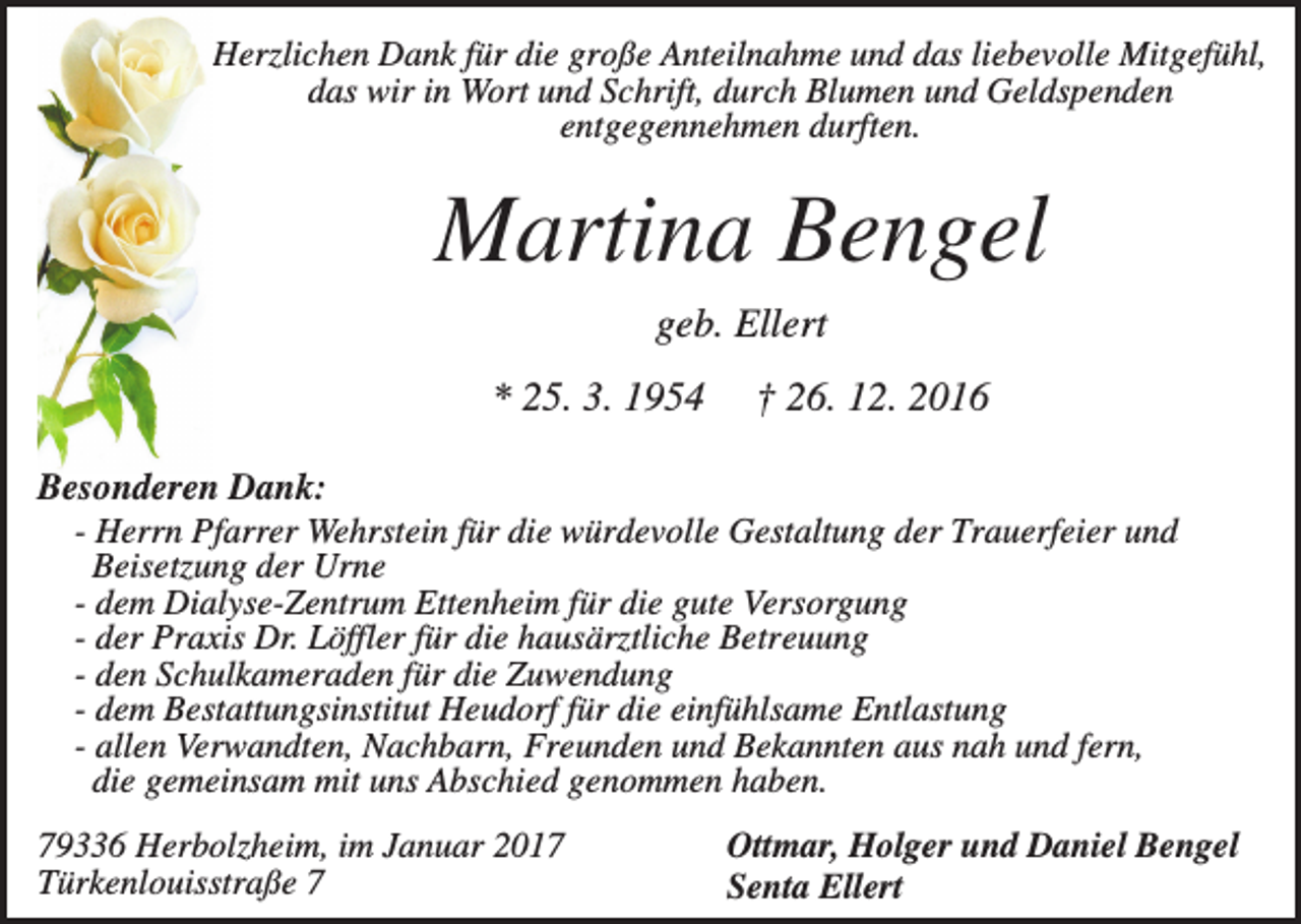 <p>Herzlichen Dank für die große Anteilnahme und das liebevolle Mitgefühl,<br />das wir in Wort und Schrift, durch Blumen und Geldspenden<br />entgegennehmen durften.</p><p>Martina Bengel<br />geb. Ellert<br />* 25. 3. 1954</p><p>† 26. 12. 2016</p><p>Besonderen Dank:<br />- Herrn Pfarrer Wehrstein für die würdevolle Gestaltung der Trauerfeier und<br />Beisetzung der Urne<br />- dem Dialyse-Zentrum Ettenheim für die gute Versorgung<br />- der Praxis Dr. Löffler für die hausärztliche Betreuung<br />- den Schulkameraden für die Zuwendung<br />- dem Bestattungsinstitut Heudorf für die einfühlsame Entlastung<br />- allen Verwandten, Nachbarn, Freunden und Bekannten aus nah und fern,<br />die gemeinsam mit uns Abschied genommen haben.<br />79336 Herbolzheim, im Januar 2017<br />Türkenlouisstraße 7</p><p>Ottmar, Holger und Daniel Bengel<br />Senta Ellert</p>