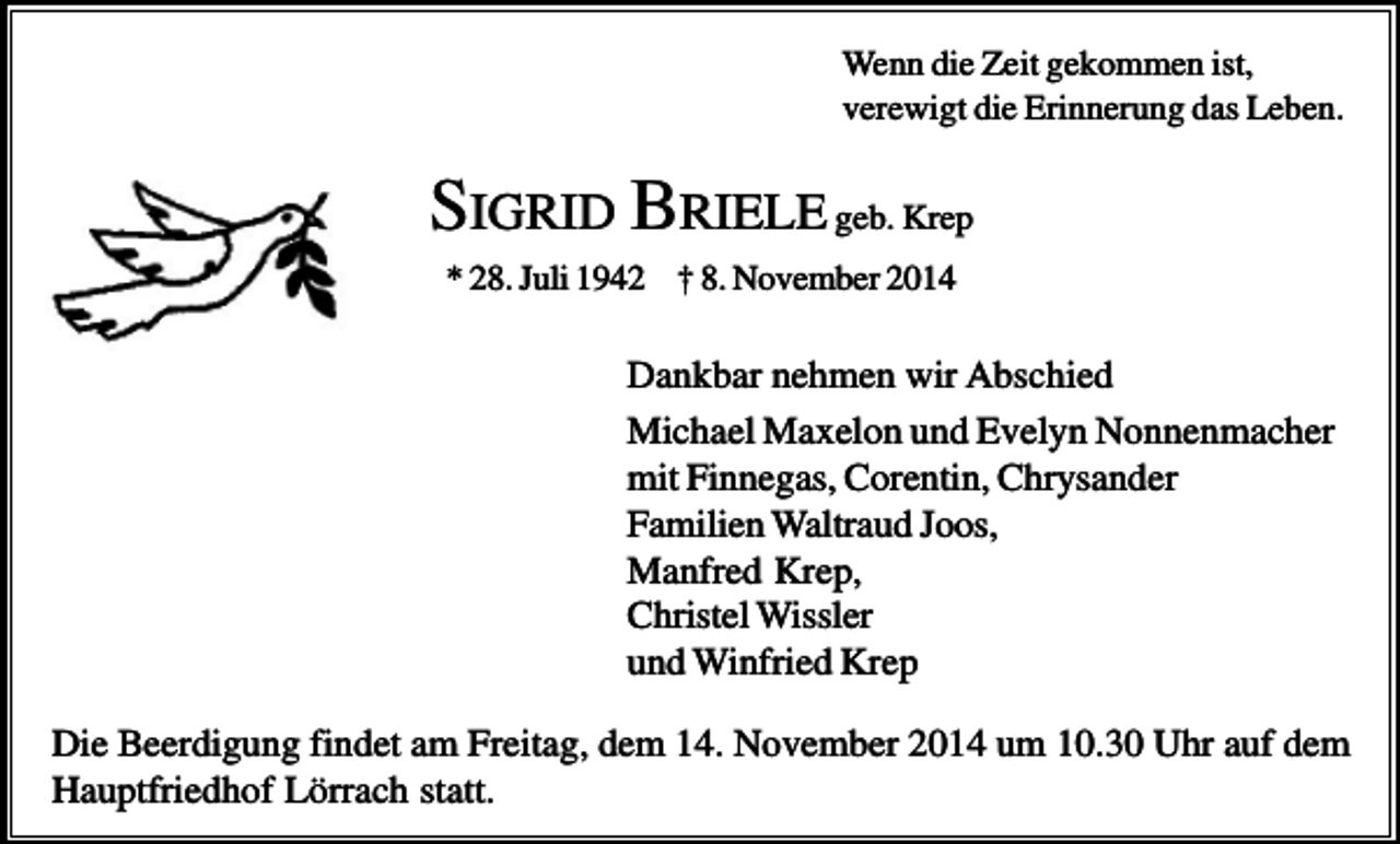 <p>Wenn die Zeit gekommen ist,<br />verewigt die Erinnerung das Leben.</p><p>SIGRID BRIELE geb. Krep<br />* 28. Juli 1942 † 8. November 2014</p><p>Dankbar nehmen wir Abschied<br />Michael Maxelon und Evelyn Nonnenmacher<br />mit Finnegas, Corentin, Chrysander<br />Familien Waltraud Joos,<br />Manfred Krep,<br />Christel Wissler<br />und Winfried Krep<br />Die Beerdigung findet am Freitag, dem 14. November 2014 um 10.30 Uhr auf dem<br />Hauptfriedhof Lörrach statt.</p>