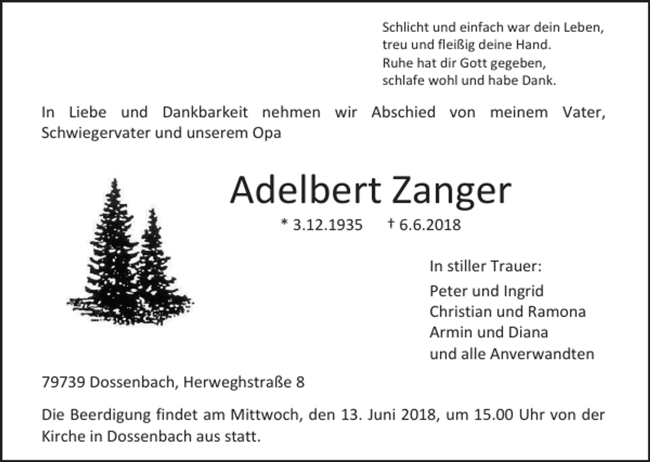 <p>Schlicht und einfach war dein Leben,<br />treu und fleißig deine Hand.<br />Ruhe hat dir Gott gegeben,<br />schlafe wohl und habe Dank.</p><p>In Liebe und Dankbarkeit nehmen wir Abschied von meinem Vater,<br />Schwiegervater und unserem Opa</p><p>Adelbert Zanger<br />* 3.12.1935</p><p>† 6.6.2018<br />In stiller Trauer:<br />Peter und Ingrid<br />Christian und Ramona<br />Armin und Diana<br />und alle Anverwandten</p><p>79739 Dossenbach, Herweghstraße 8<br />Die Beerdigung findet am Mittwoch, den 13. Juni 2018, um 15.00 Uhr von der<br />Kirche in Dossenbach aus statt.</p>