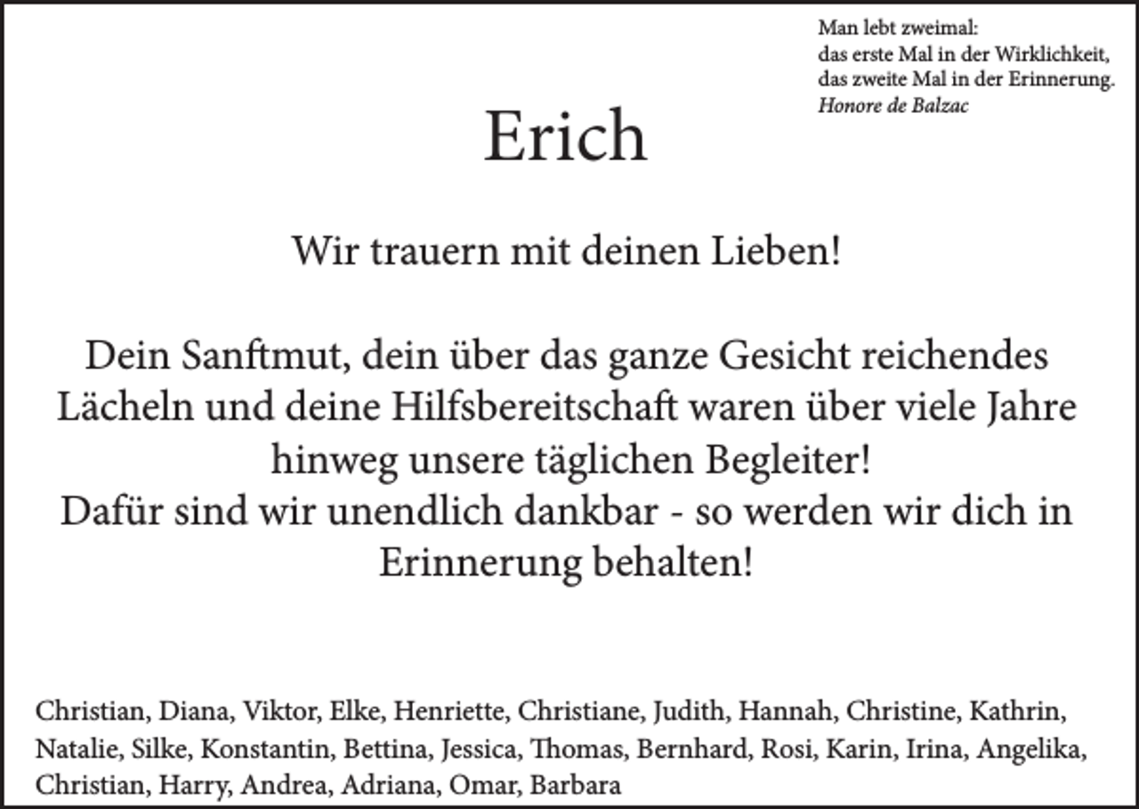 <p>Erich</p><p>Man lebt zweimal:<br />das erste Mal in der Wirklichkeit,<br />das zweite Mal in der Erinnerung.<br />Honore de Balzac</p><p>Wir trauern mit deinen Lieben!<br />Dein Sanftmut, dein über das ganze Gesicht reichendes<br />Lächeln und deine Hilfsbereitschaft waren über viele Jahre<br />hinweg unsere täglichen Begleiter!<br />Dafür sind wir unendlich dankbar - so werden wir dich in<br />Erinnerung behalten!<br />Christian, Diana, Viktor, Elke, Henriette, Christiane, Judith, Hannah, Christine, Kathrin,<br />Natalie, Silke, Konstantin, Bettina, Jessica, Thomas, Bernhard, Rosi, Karin, Irina, Angelika,<br />Christian, Harry, Andrea, Adriana, Omar, Barbara</p>