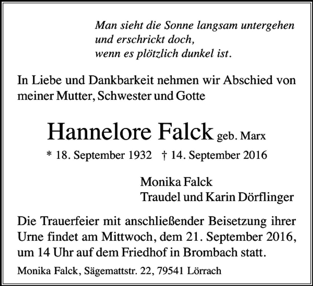 <p>Man sieht die Sonne langsam untergehen<br />und erschrickt doch,<br />wenn es plötzlich dunkel ist.</p><p>In Liebe und Dankbarkeit nehmen wir Abschied von<br />meiner Mutter, Schwester und Gotte</p><p>Hannelore Falck geb. Marx<br />* 18. September 1932 † 14. September 2016</p><p>Monika Falck<br />Traudel und Karin Dörflinger<br />Die Trauerfeier mit anschließender Beisetzung ihrer<br />Urne findet am Mittwoch, dem 21. September 2016,<br />um 14 Uhr auf dem Friedhof in Brombach statt.<br />Monika Falck, Sägemattstr. 22, 79541 Lörrach</p>