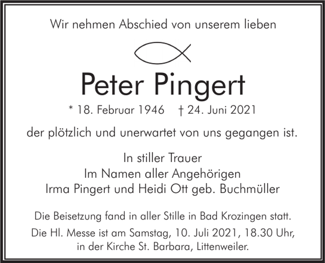 <p>Wir nehmen Abschied von unserem lieben</p><p>Peter Pingert<br />* 18. Februar 1946</p><p>† 24. Juni 2021</p><p>der plötzlich und unerwartet von uns gegangen ist.<br />In stiller Trauer<br />Im Namen aller Angehörigen<br />Irma Pingert und Heidi Ott geb. Buchmüller<br />Die Beisetzung fand in aller Stille in Bad Krozingen statt.<br />Die Hl. Messe ist am Samstag, 10. Juli 2021, 18.30 Uhr,<br />in der Kirche St. Barbara, Littenweiler.</p>