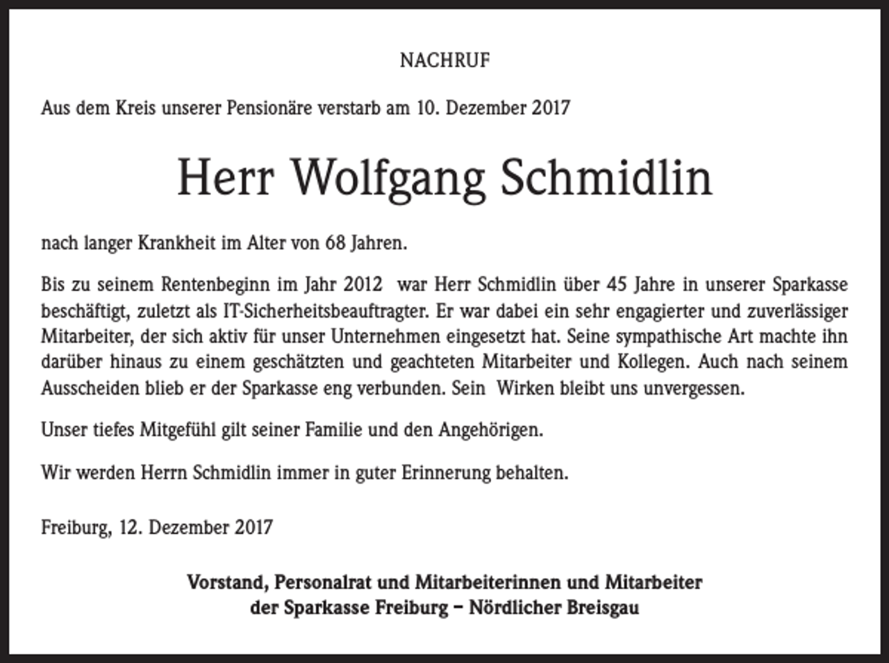 <p>NACHRUF<br />Aus dem Kreis unserer Pensionäre verstarb am 10. Dezember 2017</p><p>Herr Wolfgang Schmidlin<br />nach langer Krankheit im Alter von 68 Jahren.<br />Bis zu seinem Rentenbeginn im Jahr 2012 war Herr Schmidlin über 45 Jahre in unserer Sparkasse<br />beschäftigt, zuletzt als IT-Sicherheitsbeauftragter. Er war dabei ein sehr engagierter und zuverlässiger<br />Mitarbeiter, der sich aktiv für unser Unternehmen eingesetzt hat. Seine sympathische Art machte ihn<br />darüber hinaus zu einem geschätzten und geachteten Mitarbeiter und Kollegen. Auch nach seinem<br />Ausscheiden blieb er der Sparkasse eng verbunden. Sein Wirken bleibt uns unvergessen.<br />Unser tiefes Mitgefühl gilt seiner Familie und den Angehörigen.<br />Wir werden Herrn Schmidlin immer in guter Erinnerung behalten.<br />Freiburg, 12. Dezember 2017<br />Vorstand, Personalrat und Mitarbeiterinnen und Mitarbeiter<br />der Sparkasse Freiburg – Nördlicher Breisgau</p>