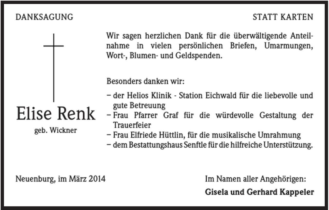 <p>DANKSAGUNG</p><p>STATT KARTEN<br />Wir sagen herzlichen Dank für die überwältigende Anteilnahme in vielen persönlichen Briefen, Umarmungen,<br />Wort-, Blumen- und Geldspenden.<br />Besonders danken wir:</p><p>Elise Renk<br />geb. Wickner</p><p>Neuenburg, im März 2014</p><p>– der Helios Klinik - Station Eichwald für die liebevolle und<br />gute Betreuung<br />– Frau Pfarrer Graf für die würdevolle Gestaltung der<br />Trauerfeier<br />– Frau Elfriede Hüttlin, für die musikalische Umrahmung<br />– dem Bestattungshaus Senftle für die hilfreiche Unterstützung.</p><p>Im Namen aller Angehörigen:<br />Gisela und Gerhard Kappeler</p>