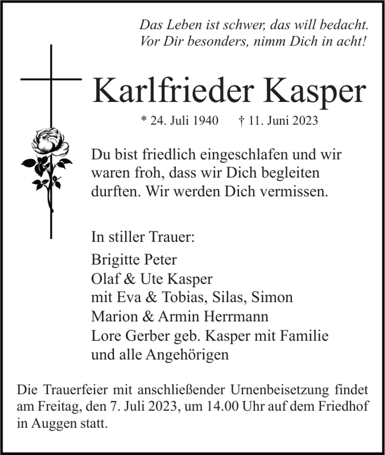 <p>Das Leben ist schwer, das will bedacht.<br />Vor Dir besonders, nimm Dich in acht!</p><p>Karlfrieder Kasper<br />* 24. Juli 1940</p><p>† 11. Juni 2023</p><p>Du bist friedlich eingeschlafen und wir<br />waren froh, dass wir Dich begleiten<br />durften. Wir werden Dich vermissen.<br />In stiller Trauer:<br />Brigitte Peter<br />Olaf &amp; Ute Kasper<br />mit Eva &amp; Tobias, Silas, Simon<br />Marion &amp; Armin Herrmann<br />Lore Gerber geb. Kasper mit Familie<br />und alle Angehörigen<br />Die Trauerfeier mit anschließender Urnenbeisetzung findet<br />am Freitag, den 7. Juli 2023, um 14.00 Uhr auf dem Friedhof<br />in Auggen statt.</p>