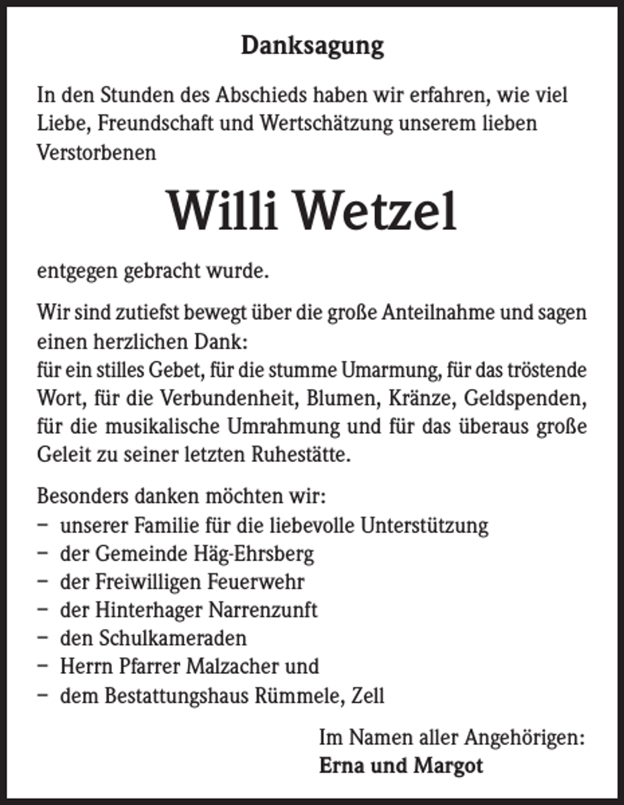 <p>Danksagung<br />In den Stunden des Abschieds haben wir erfahren, wie viel<br />Liebe, Freundschaft und Wertschätzung unserem lieben<br />Verstorbenen</p><p>Willi Wetzel<br />entgegen gebracht wurde.<br />Wir sind zutiefst bewegt über die große Anteilnahme und sagen<br />einen herzlichen Dank:<br />für ein stilles Gebet, für die stumme Umarmung, für das tröstende<br />Wort, für die Verbundenheit, Blumen, Kränze, Geldspenden,<br />für die musikalische Umrahmung und für das überaus große<br />Geleit zu seiner letzten Ruhestätte.<br />Besonders danken möchten wir:<br />– unserer Familie für die liebevolle Unterstützung<br />– der Gemeinde Häg-Ehrsberg<br />– der Freiwilligen Feuerwehr<br />– der Hinterhager Narrenzunft<br />– den Schulkameraden<br />– Herrn Pfarrer Malzacher und<br />– dem Bestattungshaus Rümmele, Zell<br />Im Namen aller Angehörigen:<br />Erna und Margot</p>