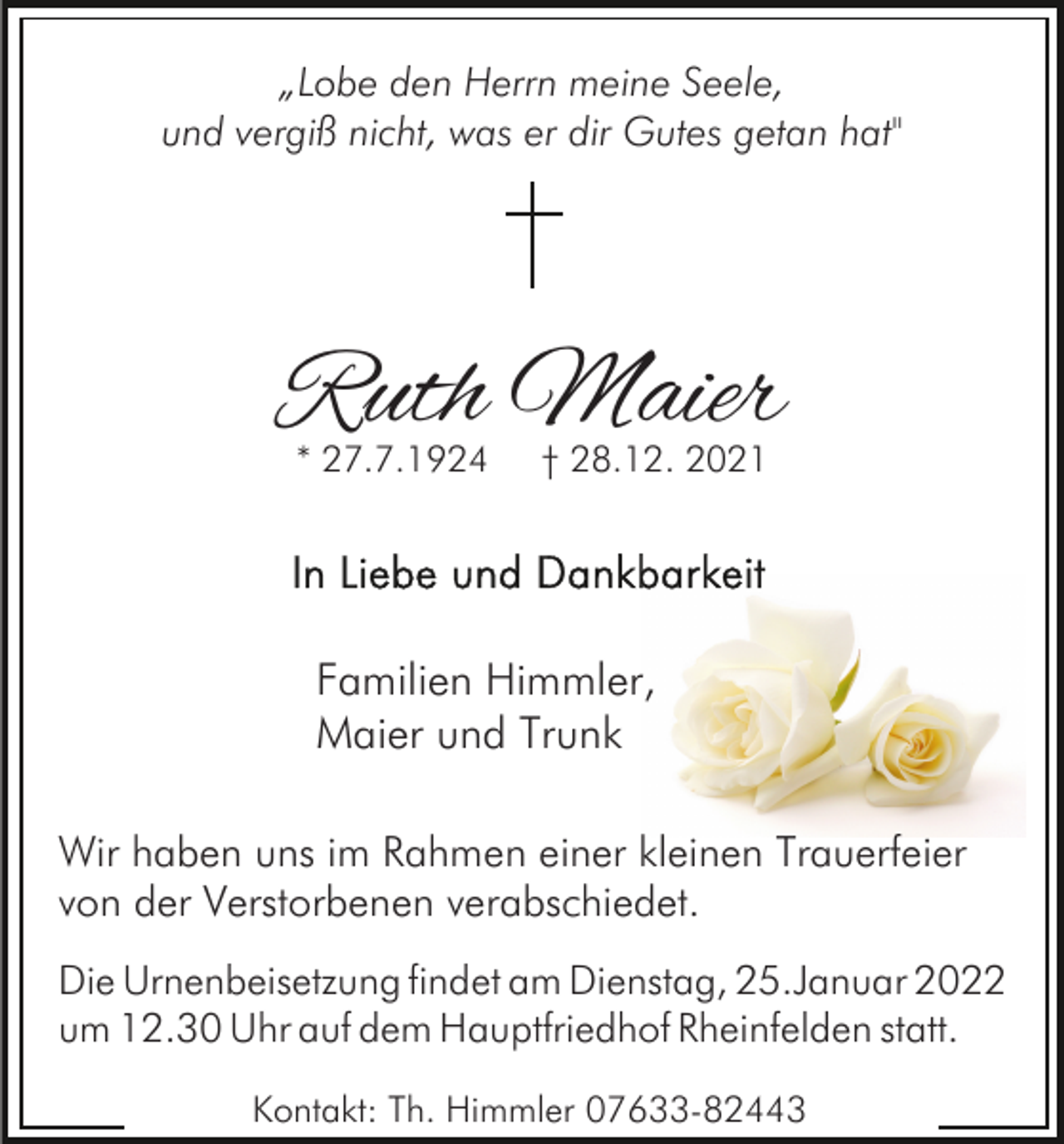 <p>„Lobe den Herrn meine Seele,<br />und vergiß nicht, was er dir Gutes getan hat"</p><p>Ruth Maier<br />* 27.7.1924</p><p>† 28.12. 2021</p><p>Familien Himmler,<br />Maier und Trunk<br />Wir haben uns im Rahmen einer kleinen Trauerfeier<br />von der Verstorbenen verabschiedet.<br />Die Urnenbeisetzung findet am Dienstag, 25.Januar 2022<br />um 12.30 Uhr auf dem Hauptfriedhof Rheinfelden statt.<br />Kontakt: Th. Himmler 07633-82443</p>
