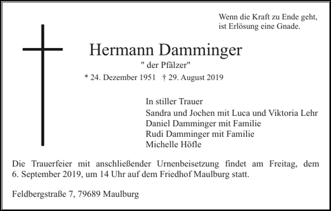<p>Wenn die Kraft zu Ende geht,<br />ist Erlösung eine Gnade.</p><p>Hermann Damminger<br />" der Pfälzer"<br />* 24. Dezember 1951 † 29. August 2019</p><p>In stiller Trauer<br />Sandra und Jochen mit Luca und Viktoria Lehr<br />Daniel Damminger mit Familie<br />Rudi Damminger mit Familie<br />Michelle Höfle<br />Die Trauerfeier mit anschließender Urnenbeisetzung findet am Freitag, dem<br />6. September 2019, um 14 Uhr auf dem Friedhof Maulburg statt.<br />Feldbergstraße 7, 79689 Maulburg</p>