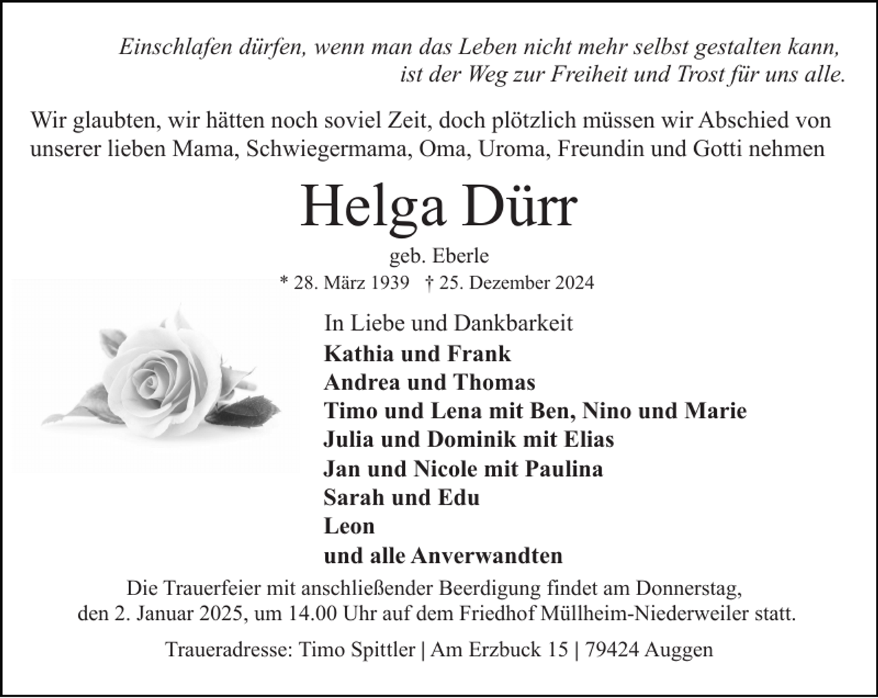 <p>Einschlafen dürfen, wenn man das Leben nicht mehr selbst gestalten kann,<br />ist der Weg zur Freiheit und Trost für uns alle.<br />Wir glaubten, wir hätten noch soviel Zeit, doch plötzlich müssen wir Abschied von<br />unserer lieben Mama, Schwiegermama, Oma, Uroma, Freundin und Gotti nehmen</p><p>Helga Dürr<br />geb. Eberle<br />* 28. März 1939 † 25. Dezember 2024</p><p>In Liebe und Dankbarkeit<br />Kathia und Frank<br />Andrea und Thomas<br />Timo und Lena mit Ben, Nino und Marie<br />Julia und Dominik mit Elias<br />Jan und Nicole mit Paulina<br />Sarah und Edu<br />Leon<br />und alle Anverwandten<br />Die Trauerfeier mit anschließender Beerdigung findet am Donnerstag,<br />den 2. Januar 2025, um 14.00 Uhr auf dem Friedhof Müllheim-Niederweiler statt.<br />Traueradresse: Timo Spittler | Am Erzbuck 15 | 79424 Auggen</p>