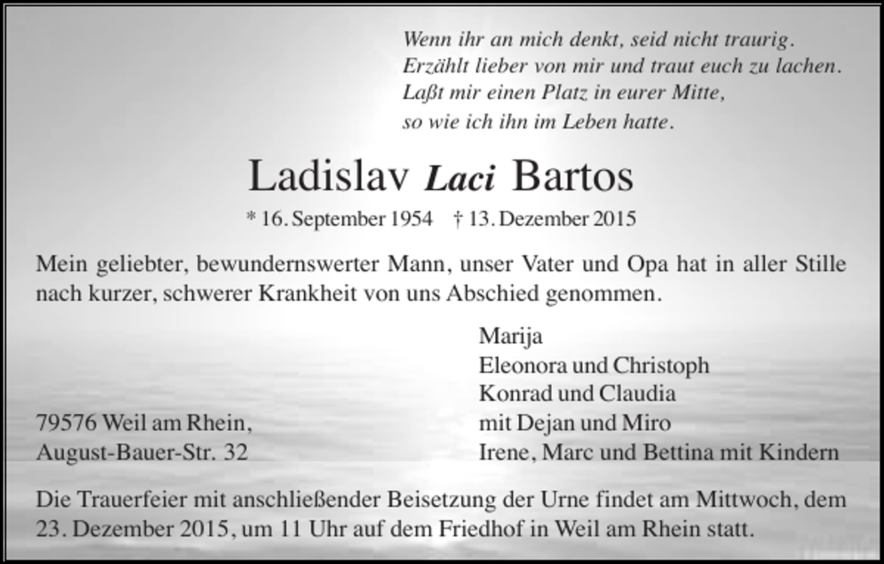 <p>Wenn ihr an mich denkt, seid nicht traurig.<br />Erzählt lieber von mir und traut euch zu lachen.<br />Laßt mir einen Platz in eurer Mitte,<br />so wie ich ihn im Leben hatte.</p><p>Ladislav Laci Bartos<br />* 16. September 1954 † 13. Dezember 2015</p><p>Mein geliebter, bewundernswerter Mann, unser Vater und Opa hat in aller Stille<br />nach kurzer, schwerer Krankheit von uns Abschied genommen.</p><p>79576 Weil am Rhein,<br />August-Bauer-Str. 32</p><p>Marija<br />Eleonora und Christoph<br />Konrad und Claudia<br />mit Dejan und Miro<br />Irene, Marc und Bettina mit Kindern</p><p>Die Trauerfeier mit anschließender Beisetzung der Urne findet am Mittwoch, dem<br />23. Dezember 2015, um 11 Uhr auf dem Friedhof in Weil am Rhein statt.</p>