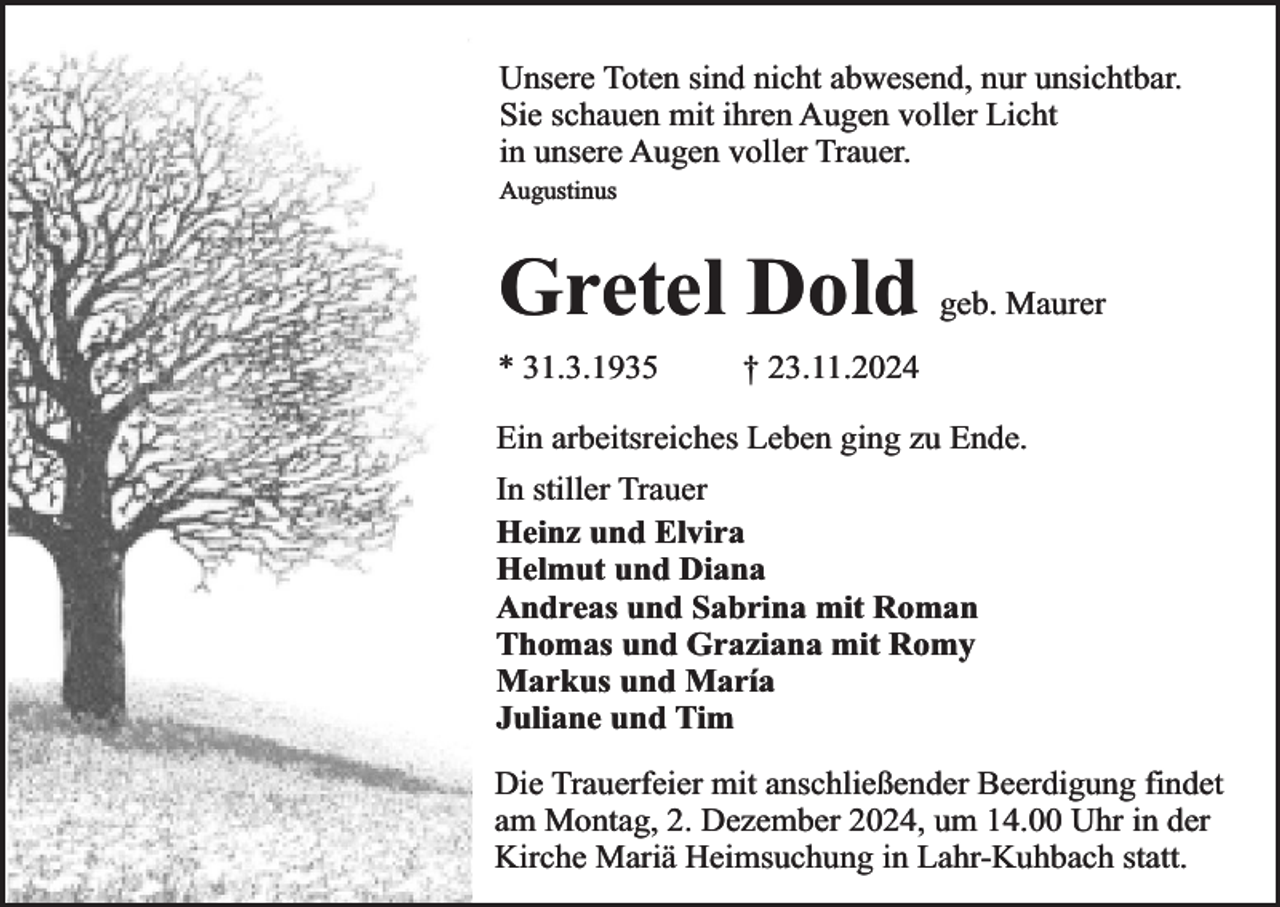 <p>Unsere Toten sind nicht abwesend, nur unsichtbar.<br />Sie schauen mit ihren Augen voller Licht<br />in unsere Augen voller Trauer.<br />Augustinus</p><p>Gretel Dold geb. Maurer<br />* 31.3.1935</p><p>† 23.11.2024</p><p>Ein arbeitsreiches Leben ging zu Ende.<br />In stiller Trauer<br />Heinz und Elvira<br />Helmut und Diana<br />Andreas und Sabrina mit Roman<br />Thomas und Graziana mit Romy<br />Markus und María<br />Juliane und Tim<br />Die Trauerfeier mit anschließender Beerdigung findet<br />am Montag, 2. Dezember 2024, um 14.00 Uhr in der<br />Kirche Mariä Heimsuchung in Lahr-Kuhbach statt.</p>